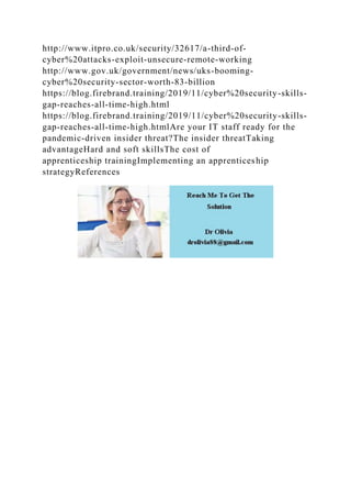 http://www.itpro.co.uk/security/32617/a-third-of-
cyber%20attacks-exploit-unsecure-remote-working
http://www.gov.uk/government/news/uks-booming-
cyber%20security-sector-worth-83-billion
https://blog.firebrand.training/2019/11/cyber%20security-skills-
gap-reaches-all-time-high.html
https://blog.firebrand.training/2019/11/cyber%20security-skills-
gap-reaches-all-time-high.htmlAre your IT staff ready for the
pandemic-driven insider threat?The insider threatTaking
advantageHard and soft skillsThe cost of
apprenticeship trainingImplementing an apprenticeship
strategyReferences
 