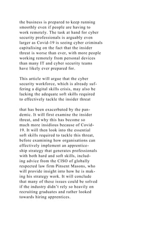 the business is prepared to keep running
smoothly even if people are having to
work remotely. The task at hand for cyber
security professionals is arguably even
larger as Covid-19 is seeing cyber criminals
capitalising on the fact that the insider
threat is worse than ever, with more people
working remotely from personal devices
than many IT and cyber security teams
have likely ever prepared for.
This article will argue that the cyber
security workforce, which is already suf-
fering a digital skills crisis, may also be
lacking the adequate soft skills required
to effectively tackle the insider threat
that has been exacerbated by the pan-
demic. It will first examine the insider
threat, and why this has become so
much more insidious because of Covid-
19. It will then look into the essential
soft skills required to tackle this threat,
before examining how organisations can
effectively implement an apprentice-
ship strategy that generates professionals
with both hard and soft skills, includ-
ing advice from the CISO of globally
respected law firm Pinsent Masons, who
will provide insight into how he is mak-
ing his strategy work. It will conclude
that many of these issues could be solved
if the industry didn’t rely so heavily on
recruiting graduates and rather looked
towards hiring apprentices.
 