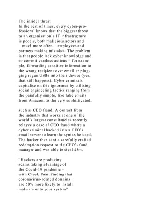 The insider threat
In the best of times, every cyber-pro-
fessional knows that the biggest threat
to an organisation’s IT infrastructure
is people, both malicious actors and
– much more often – employees and
partners making mistakes. The problem
is that people lack cyber knowledge and
so commit careless actions – for exam-
ple, forwarding sensitive information to
the wrong recipient over email or plug-
ging rogue USBs into their device (yes,
that still happens). Cyber criminals
capitalise on this ignorance by utilising
social engineering tactics ranging from
the painfully simple, like fake emails
from Amazon, to the very sophisticated,
such as CEO fraud. A contact from
the industry that works at one of the
world’s largest consultancies recently
relayed a case of CEO fraud where a
cyber criminal hacked into a CEO’s
email server to learn the syntax he used.
The hacker then sent a carefully crafted
redemption request to the CEO’s fund
manager and was able to steal £5m.
“Hackers are producing
scams taking advantage of
the Covid-19 pandemic –
with Check Point finding that
coronavirus-related domains
are 50% more likely to install
malware onto your system”
 