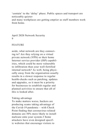 ‘contain’ to the ‘delay’ phase. Public spaces and transport are
noticeably quieter
and many workplaces are getting emptier as staff members work
from home.
April 2020 Network Security
9
FEATURE
aside, what network are they connect-
ing to? Are they relying on a virtual
private network (VPN) or their home
Internet service provider (ISP) capabil-
ities, which could be more vulnerable
to infiltration than your well-fortified
internal network? As well, being physi-
cally away from the organisation usually
results in a slower response to regular
health-checks such as patching, updates
and upgrades, so it must be a priority
for businesses to establish regular and
planned activities to ensure that all of
this is looked after.
Taking advantage
To make matters worse, hackers are
producing scams taking advantage of
the Covid-19 pandemic – with Check
Point finding that coronavirus-related
domains are 50% more likely to install
malware onto your system.3 Some
attackers have even designed specif-
ic websites that encourage visitors to
 