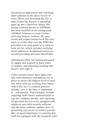 download an application that will keep
them updated on the latest Covid-19
news. When you download the file, a
map of how the disease is spreading
pops up, but a malicious binary file
(using software known as AZORult)
has been installed in the background.
AZORult is known to steal victims’
browsing history, cookies, ID, pass-
words and crypto-currencies.4 The situ-
ation is so dire that even the WHO has
provided a six-step guide as to what to
look out for, which includes verifying
email addresses, heightened awareness
around providing personal identifiable
information (PII), not feeling pressured
to supply and respond in these times
of urgency and reporting anything that
doesn’t feel right.5
Cyber security teams must make sure
that strict measures and policies are in
place to ensure the highest level of secu-
rity when staff are working from home.
And if this isn’t a common practice
already, now is the time to implement
it – and quickly. Top strategies include
requiring multi-factor authentication to
log into company portals, and requiring
all personal devices to be equipped with
employer-provided security software
and the latest software updates prior to
permitting any access to remote systems.
But, of equal importance is ensuring that
staff are equipped with the essential cyber
 