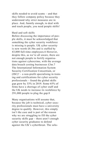 skills needed to avoid scams – and that
they follow company policy because they
understand why strict measures are in
place. And, funnily enough, to deal with
and teach people, you need people skills!
Hard and soft skills
Before discussing the importance of peo-
ple skills, it must be acknowledged that
something the cyber security workforce
is missing is people. UK cyber security
is now worth £8.3bn and is staffed by
43,000 full-time employees.6 However,
despite this, as we’re all aware, there are
not enough people to fortify organisa-
tions against cybercrime, with the average
data breach costing businesses £3m.7
The International Information System
Security Certification Consortium, or
(ISC)² – a non-profit specialising in train-
ing and certifications for cyber security
professionals – found the global skills
gap grew by 33% in 2019. Some 65% of
firms have a shortage of cyber staff and
the UK needs to increase its workforce by
291,000 people to plug the gap.8
Many organisations will assume that,
because the job is technical, cyber secu-
rity professionals must have a university
degree to qualify. However, this simply
isn’t the case and is part of the reason
why we are struggling to fill the cyber
security skills gap – there aren’t enough
cyber security graduates to defend
against the UK’s cyberthreat. The solu-
 