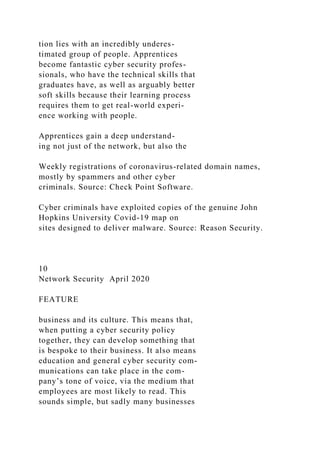 tion lies with an incredibly underes-
timated group of people. Apprentices
become fantastic cyber security profes-
sionals, who have the technical skills that
graduates have, as well as arguably better
soft skills because their learning process
requires them to get real-world experi-
ence working with people.
Apprentices gain a deep understand-
ing not just of the network, but also the
Weekly registrations of coronavirus-related domain names,
mostly by spammers and other cyber
criminals. Source: Check Point Software.
Cyber criminals have exploited copies of the genuine John
Hopkins University Covid-19 map on
sites designed to deliver malware. Source: Reason Security.
10
Network Security April 2020
FEATURE
business and its culture. This means that,
when putting a cyber security policy
together, they can develop something that
is bespoke to their business. It also means
education and general cyber security com-
munications can take place in the com-
pany’s tone of voice, via the medium that
employees are most likely to read. This
sounds simple, but sadly many businesses
 