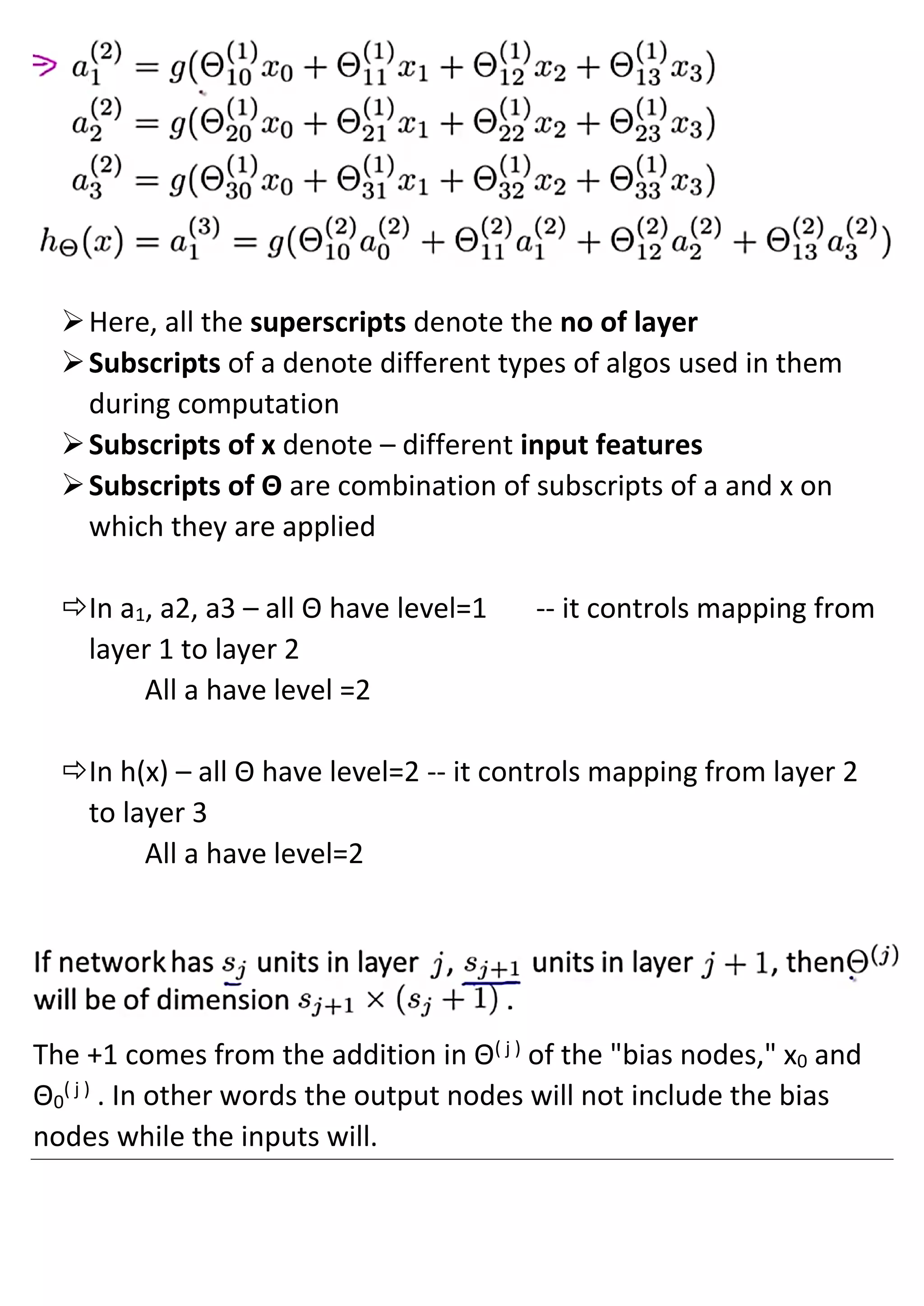 ➢Here, all the superscripts denote the no of layer
➢Subscripts of a denote different types of algos used in them
during computation
➢Subscripts of x denote – different input features
➢Subscripts of Θ are combination of subscripts of a and x on
which they are applied
In a1, a2, a3 – all Θ have level=1 -- it controls mapping from
layer 1 to layer 2
All a have level =2
In h(x) – all Θ have level=2 -- it controls mapping from layer 2
to layer 3
All a have level=2
The +1 comes from the addition in Θ( j )
of the "bias nodes," x0 and
Θ0
( j )
. In other words the output nodes will not include the bias
nodes while the inputs will.
 
