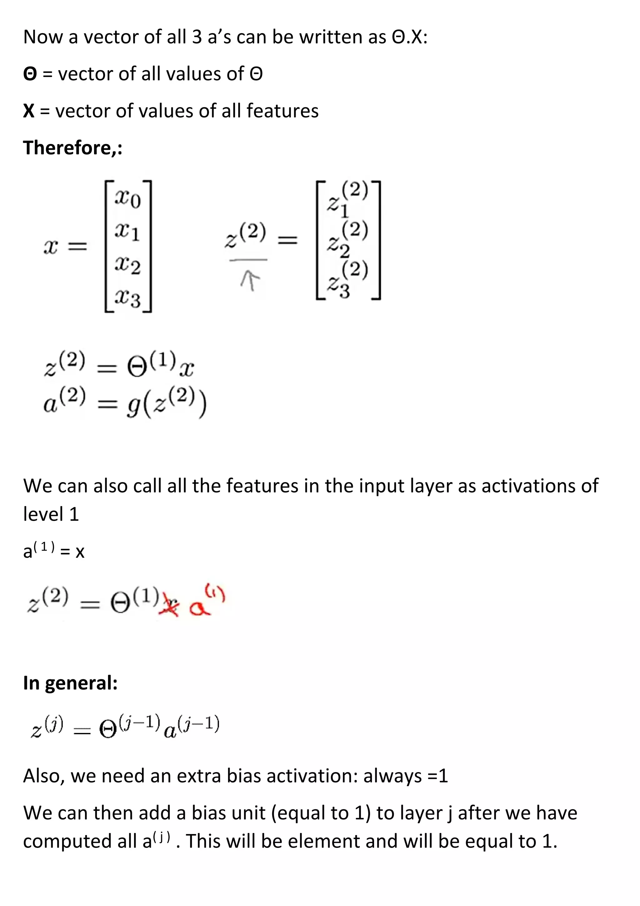 Now a vector of all 3 a’s can be written as Θ.X:
Θ = vector of all values of Θ
X = vector of values of all features
Therefore,:
We can also call all the features in the input layer as activations of
level 1
a( 1 )
= x
In general:
Also, we need an extra bias activation: always =1
We can then add a bias unit (equal to 1) to layer j after we have
computed all a( j )
. This will be element and will be equal to 1.
 