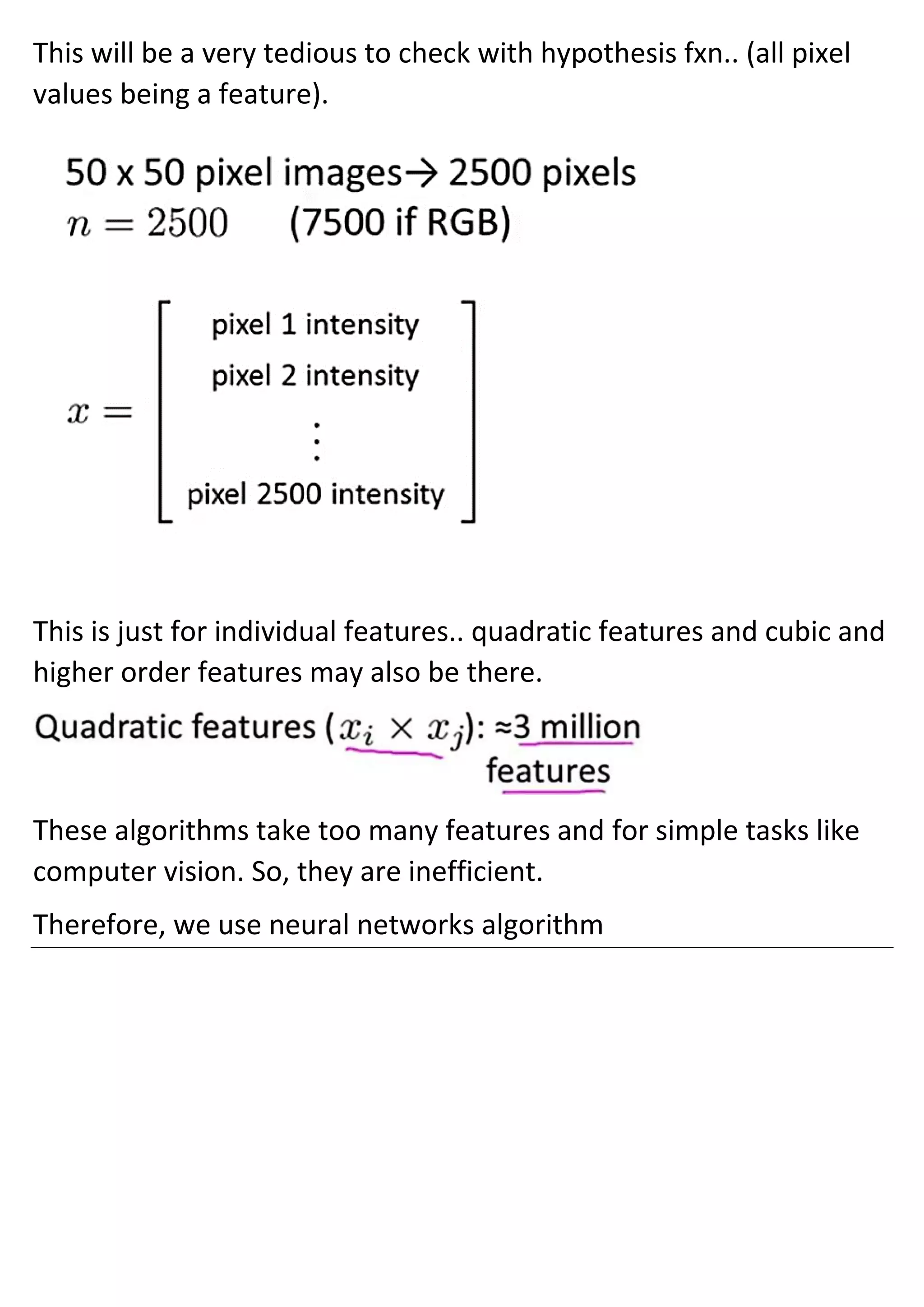 This will be a very tedious to check with hypothesis fxn.. (all pixel
values being a feature).
This is just for individual features.. quadratic features and cubic and
higher order features may also be there.
These algorithms take too many features and for simple tasks like
computer vision. So, they are inefficient.
Therefore, we use neural networks algorithm
 