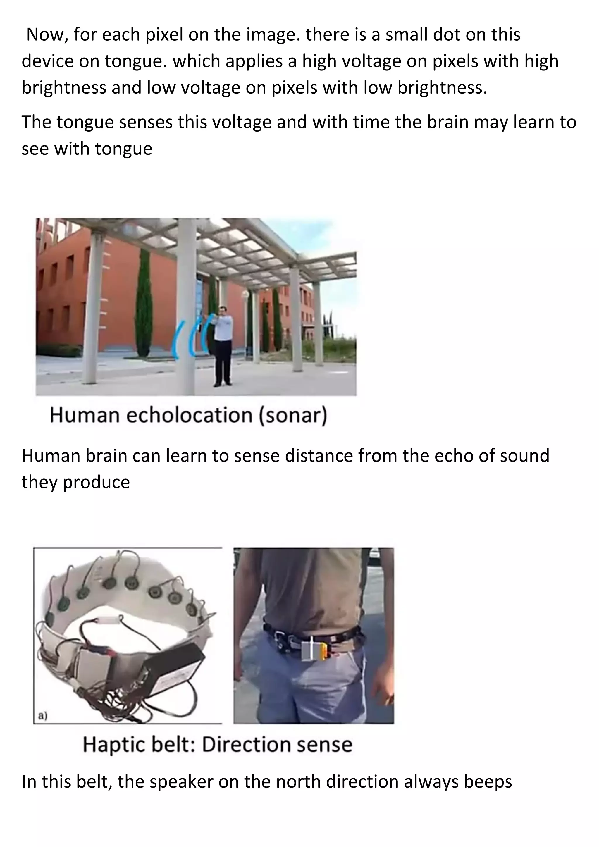 Now, for each pixel on the image. there is a small dot on this
device on tongue. which applies a high voltage on pixels with high
brightness and low voltage on pixels with low brightness.
The tongue senses this voltage and with time the brain may learn to
see with tongue
Human brain can learn to sense distance from the echo of sound
they produce
In this belt, the speaker on the north direction always beeps
 