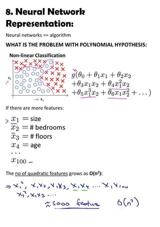 8. Neural Network
Representation:
Neural networks == algorithm
WHAT IS THE PROBLEM WITH POLYNOMIAL HYPOTHESIS:
If there are more features:
The no of quadratic features grows as O(n2
):
 