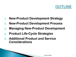 1. New-Product Development Strategy 
2. New-Product Development Process 
3. Managing New-Product Development 
4. Product Life-Cycle Strategies 
5. Additional Product and Service 
Considerations 
SALAH UDDIN 1 
 