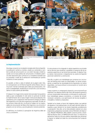 8 News8 News
En este proceso se ha integrado la valiosa experiencia acumulada
de los técnicos que coordinan y posibilitan la presencia de los ex-
positores argentinos en las Ferias Internacionales. El objetivo final,
es diseñar internamente e integralmente los stands de ExportAr
para licitar solamente su construcción.
Para ello, se aplicó una metodología que comienza con una reu-
nión de briefing entre todos los responsables. Se reúnen antece-
dentes, se explicitan las necesidades de los Expositores, los metros
disponibles, y se busca enfocar la comunicación en función de la
oferta específica.
Luego se genera un anteproyecto (espacial y comunicacional) que
responda a los objetivos dentro del marco del programa general y
una vez consensuado internamente, se licita para su construcción.
Esta metodología asegura consistencia, un proceso de retroali-
mentación constante y una optimización de recursos tangibles e
intangibles a mediano y largo plazo.
También se ha creado un banco de imágenes propio, que además
de abastecer a las publicaciones y al sitio web, permite utilizar fo-
tografías a gran tamaño en los stands mejorando sensiblemente
su percepción. Para ello, se ha intercambiado material con otros
organismos y programas nacionales como el Ministerio de Agricul-
tura, PROSAP, PROARGEX, INTA, INVAP, Canal Encuentro, Univer-
sidad de Buenos Aires y el INPROTUR entre otros. La intención es
aprovechar todos los recursos públicos disponibles para alimentar
y mejorar la calidad de todas las comunicaciones de Fundación
ExportAr.
La Implementación
Esta etapa comenzó con el rediseño completo del informe ExportAr.
La publicación cambió su nombre, amplió sus contenidos y cam-
bió su estilo de comunicación con una visión más ágil y moderna,
acorde con la nueva política de comunicación. El rediseño poten-
ció estas decisiones para culminar en un excelente resultado que
se comprobó a través de la satisfacción manifestada por quienes
recibieron el nuevo producto.
En paralelo, se llevó a cabo el rediseño de la página web. Ésta,
en contraposición con el Informe ExportAr (ahora News), tenía un
muy buen nivel de contenidos pero había que jerarquizarlos, me-
jorar la navegabilidad, reordenarla en función de su uso concreto y
aplicar el nuevo sistema de Identidad.
El trabajo en la imagen de los stands internacionales fue paulatino
dada su gran complejidad. En este sector en particular es donde
la implementación de la nueva imagen institucional adquiere más
importancia, por su exposición internacional en sinergia con Marca
País Argentina y con la de otros organismos nacionales. Por ello, en
los primeros meses del año, se articuló el trabajo con los respon-
sables de comunicación de Marca País Argentina y se armonizó el
proyecto con las normas y usos de aplicación marcaria existentes.
En definitiva, en el exterior, la percepción de Argentina debe ser
única y consistente.
Stand argentino para PMA 2011
Atlanta, EEUU.
Stand argentino para la Feria Internacional
del Libro de Frankfurt 2011, Alemania.
Stand argentino para China Educacional 2011
Beijing, China.
Stand argentino para la Feria Internacional
del Libro de Guadalajara 2011, México.
 