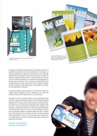 9News 9News
El Programa de Rediseño de Identidad de Fundación ExportAr ha
obtenido resultados concretos muy favorables a corto plazo. Los
cambios producidos en todas las comunicaciones, han mejorado
sensiblemente la percepción de la misma y han sido muy bien re-
cibidos en distintos ámbitos, tanto a nivel nacional como interna-
cional. El stand de Argentina en la reciente Feria de ExpoPrado, en
Uruguay, para mencionar sólo un ejemplo, fue distinguido como
el mejor del evento. Tanto en este caso, como en Expocruz, Bolivia,
no sólo se trabajó a nivel anteproyecto, sino también en la direc-
ción del trabajo del constructor.
El cambio de Imagen generó además, un movimiento interno fa-
vorable: todos los equipos suman su experiencia y lo nutren. Son
actores de estas acciones generando un círculo virtuoso.
El trabajo ha sido muy intenso, rápido, y muy enriquecedor, sobre
todo por el aporte invalorable de cada uno de los responsables de
todas las área internas, confirmando una vez más que el diseño
estratégico es una herramienta fundamental para agregar valor,
no solo en las comunicaciones de ExportAr, sino también y por
expansión, al exportador argentino, nuestro principal destinatario.
La implementación apunta a cerrar su primera etapa a fines de
año y se propone ampliar sus objetivos para el año 2012. Todavía
hay mucho por hacer en el conjunto y en cada uno de los aspectos
comunicacionales en los que se ha actuado, pero creemos que
se ha dado dado un primer e importante paso para contribuir al
propósito más amplio:
Exportar más identidad
Exportar más Argentina.
Las tapas del NEWS hacen foco en
casos exitosos de PyMEs que logran
objetivos comerciales en el exterior
acompañados por ExportAr.
Planta del stand argentino en la Feria de Cantón 2011
Guanzhou, China.
 