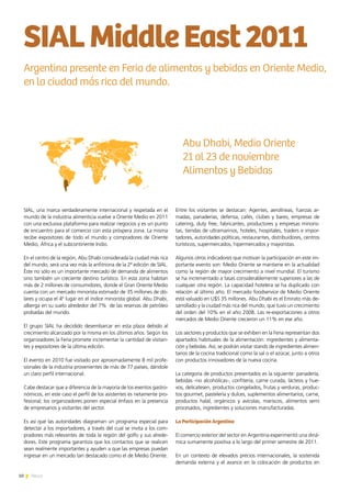 10 News
SIAL, una marca verdaderamente internacional y respetada en el
mundo de la industria alimenticia vuelve a Oriente Medio en 2011
con una exclusiva plataforma para realizar negocios y es un punto
de encuentro para el comercio con esta próspera zona. La misma
recibe expositores de todo el mundo y compradores de Oriente
Medio, África y el subcontinente Indio.
En el centro de la región, Abu Dhabi considerada la ciudad más rica
del mundo, será una vez más la anfitriona de la 2ª edición de SIAL.
Éste no sólo es un importante mercado de demanda de alimentos
sino también un creciente destino turístico. En esta zona habitan
más de 2 millones de consumidores, donde el Gran Oriente Medio
cuenta con un mercado minorista estimado de 35 millones de dó-
lares y ocupa el 4º lugar en el índice minorista global. Abu Dhabi,
alberga en su suelo alrededor del 7%  de las reservas de petróleo
probadas del mundo.
El grupo SIAL ha decidido desembarcar en esta plaza debido al
crecimiento alcanzado por la misma en los últimos años. Según los
organizadores la Feria promete incrementar la cantidad de visitan-
tes y expositores de la última edición.
El evento en 2010 fue visitado por aproximadamente 8 mil profe-
sionales de la industria provenientes de más de 77 países, dándole
un claro perfil internacional.
Cabe destacar que a diferencia de la mayoría de los eventos gastro-
nómicos, en este caso el perfil de los asistentes es netamente pro-
fesional; los organizadores ponen especial énfasis en la presencia
de empresarios y visitantes del sector.
Es así que las autoridades diagraman un programa especial para
detectar a los importadores, a través del cual se invita a los com-
pradores más relevantes de toda la región del golfo y sus alrede-
dores. Este programa garantiza que los contactos que se realicen
sean realmente importantes y ayuden a que las empresas puedan
ingresar en un mercado tan destacado como el de Medio Oriente.
Entre los visitantes se destacan: Agentes, aerolíneas, fuerzas ar-
madas, panaderías, defensa, cafés, clubes y bares, empresas de
catering, duty free, fabricantes, productores y empresas minoris-
tas, tiendas de ultramarinos, hoteles, hospitales, traders e impor-
tadores, autoridades políticas, restaurantes, distribuidores, centros
turísticos, supermercados, hipermercados y mayoristas.
Algunos otros indicadores que motivan la participación en este im-
portante evento son: Medio Oriente se mantiene en la actualidad
como la región de mayor crecimiento a nivel mundial. El turismo
se ha incrementado a tasas considerablemente superiores a las de
cualquier otra región. La capacidad hotelera se ha duplicado con
relación al último año. El mercado foodservice de Medio Oriente
está valuado en U$S 35 millones. Abu Dhabi es el Emirato más de-
sarrollado y la ciudad más rica del mundo, que tuvo un crecimiento
del orden del 10% en el año 2008. Las re-exportaciones a otros
mercados de Medio Oriente crecieron un 11% en ese año.
Los sectores y productos que se exhiben en la Feria representan dos
apartados habituales de la alimentación: ingredientes y alimenta-
ción y bebidas. Así, se podrán visitar stands de ingredientes alimen-
tarios de la cocina tradicional como la sal o el azúcar, junto a otros
con productos innovadores de la nueva cocina.
La categoría de productos presentados es la siguiente: panadería,
bebidas -no alcohólicas-, confitería, carne curada, lácteos y hue-
vos, delicatesen, productos congelados, frutas y verduras, produc-
tos gourmet, pastelería y dulces, suplementos alimentarios, carne,
productos halal, orgánicos y avícolas, mariscos, alimentos semi
procesados, ingredientes y soluciones manufacturadas.
La Participación Argentina
El comercio exterior del sector en Argentina experimentó una diná-
mica sumamente positiva a lo largo del primer semestre de 2011.
En un contexto de elevados precios internacionales, la sostenida
demanda externa y el avance en la colocación de productos en
SIALMiddleEast2011
Argentina presente en Feria de alimentos y bebidas en Oriente Medio,
en la ciudad más rica del mundo.
Abu Dhabi, Medio Oriente
21 al 23 de noviembre
Alimentos y Bebidas
 