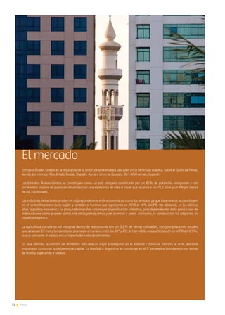 12 News
El mercado
Emiratos Árabes Unidos es la resultante de la unión de siete estados ubicados en la Península Arábica, sobre el Golfo de Persia,
siendo los mismos: Abu Dhabi, Dubai, Sharjah, Ajman, Umm al Quwain, Ra´s Al Khaimah, Fujairah.
Los Emiratos Árabes Unidos se constituyen como un país próspero constituido por un 81% de población inmigrante y con
parámetros propios de países en desarrollo con una esperanza de vida al nacer que alcanza a los 78,2 años y un PBI per cápita
de 44.100 dólares.
Las industrias extractivas cumplen un rol preponderante en la economía así como los servicios, ya que los emiratos se constituyen
en el centro financiero de la región y también el turismo que representó en 2010 el 18% del PBI. No obstante, en los últimos
años la política económica ha procurado impulsar una mayor diversificación industrial, pero dependientes de la producción de
hidrocarburos como pueden ser las industrias petroquímica y de aluminio y acero. Asimismo, la construcción ha adquirido un
papel protagónico.
La agricultura cumple un rol marginal dentro de la economía con un 3,2% de tierras cultivables, con precipitaciones anuales
que alcanzan 33 mm y temperaturas promedio en verano entre los 26° y 45°, le han valido una participación en el PBI del 0,9%,
lo que convierte al estado en un importador neto de alimentos.
En este sentido, la compra de alimentos adquiere un lugar privilegiado en la Balanza Comercial, cercana al 40% del total
importado, junto con la de bienes de capital. La República Argentina se constituye en el 2º proveedor latinoamericano detrás
de Brasil y superando a México.
 