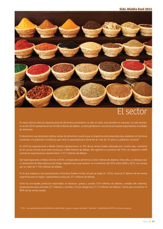 13News
El sector
En estos últimos años las exportaciones de alimentos aumentaron no sólo en valor, sino también en volumen. En este sentido,
en el año 2010 representaron los 34.000 millones de dólares, constituyéndose en uno de los principales exportadores mundiales
de alimentos.
El dinamismo que alcanzaron dichas ventas de alimentos muestra que la Argentina está preparada para abastecer en términos
crecientes a la población mundial ya que tiene la capacidad para alimentar en más de 10 veces su población nacional1
.
En 2010 las exportaciones a Medio Oriente representaron un 4% de las ventas totales realizadas por nuestro país, momento
en el cual las mismas alcanzaron envíos por 2.868 millones de dólares. Ello significó un aumento del 14% con respecto a 2009
cuando las exportaciones representaron 2.517 millones de dólares.
Del total exportado a Medio Oriente el 92% correspondió a alimentos (2.632 millones de dólares). Entre ellos, se destacan por
su dinamismo las Manufacturas de Origen Agropecuario que tuvieron un incremento del 35% entre 2009 y 2010, con ventas
por un valor de 1.732 millones de dólares.
En lo que respecta a las exportaciones a Emiratos Árabes Unidos, el país se erigió en  2010, como el 3º destino de las ventas
argentinas para la región, realizándose envíos por 271 millones de dólares.
Entre los principales productos exportados se destacan: grasas y aceites (124 millones de dólares), cereales (44 millones),
preparaciones para animales (27 millones), y semillas y frutos oleaginosos (11,4 millones de dólares), rubros que concentran el
80% de las ventas totales.
SIAL Middle East 2011
1 CEI, “Las exportaciones de alimentos se diversifican y ganan nuevos mercados”, Número 1, diciembre de 2010, en www.cei.gov.ar
 