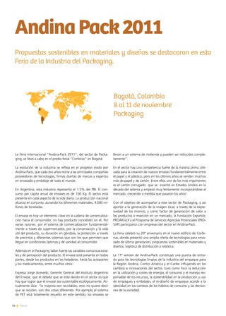 14 News
La Feria Internacional “Andina-Pack 2011”, del sector de Packa-
ging, se llevó a cabo en el predio ferial “Corferias” en Bogotá.
La evolución de la industria se refleja en el progreso vivido por
Andina-Pack, que cada dos años reúne a las principales compañías
proveedoras de tecnologías, firmas dueñas de marcas y expertos
en envasado y embalaje de todo el mundo.
En Argentina, esta industria representa el 1.5% del PBI. El con-
sumo per cápita anual de envases es de 100 Kg. El sector está
presente en cada aspecto de la vida diaria. La producción nacional
alcanza en conjunto, aunando los diferentes materiales, 4.000 mi-
llones de toneladas.
El envase es hoy un elemento clave en la cadena de comercializa-
ción hacia el consumidor, no hay producto concebido sin él. Por
varias razones: por el sistema de comercialización fundamental-
mente a través de supermercados, por la conservación y la vida
útil del producto, su duración en góndola, la protección a través
de precintos y diferentes sistemas que son los que permiten que
llegue en condiciones óptimas y de sanidad al consumidor.
Además en el Packaging tallan fuerte las variables comunicaciona-
les y de percepción del producto. El envase está presente en todas
partes, desde los productos en las heladeras, hasta las autopartes
y los medicamentos, entre muchos otros1
.
Expresa Jorge Acevedo, Gerente General del Instituto Argentino
del Envase, que el debate que se está dando en el sector es que
hay que lograr que el envase sea sustentable ecológicamente. Ac-
tualmente dice: “la mayoría son reciclables, esto no quiere decir
que se reciclen, son dos cosas diferentes. Por ejemplo el sistema
de PET está totalmente resuelto en este sentido, los envases se
llevan a un sistema de molienda y pueden ser reducidos comple-
tamente”.
En el sector hay una competencia fuerte de la materia prima utili-
zada para la creación de nuevos envases fundamentalmente entre
el papel y el plástico, pero en los últimos años se venden muchos
más de papel y de cartón. Entre ellos uno de los más importantes
es el cartón corrugado  que se  inventó en Estados Unidos en la
década del setenta y empezó muy lentamente incorporándose al
mercado, creciendo a medida que pasaron los años2
.
Con el objetivo de acompañar a este sector de Packaging, y así
aportar a la generación de la imagen local, a través de la expre-
sividad de los mismos, y como factor de generación de valor a
los productos e inserción en un mercado, la Fundación ExportAr,
PROARGEX y el Programa de Servicios Agrícolas Provinciales (PRO-
SAP) participaron con empresas del sector en Andina-Pack.
La Feria celebró su 20º aniversario en el nuevo edificio de Corfe-
rias, donde presentó una amplia oferta de tecnologías para enva-
sado de última generación, propuestas sostenibles en materiales y
diseños, logística de distribución y robótica.
La 11ª versión de Andina-Pack constituyó una puerta de entra-
da para las tecnologías limpias de la industria del empaque para
la Región Andina, Centro América y el Caribe influyendo en los
cambios e innovaciones del sector, tuvo como foco la reducción
en la utilización y costes de energía, el consumo y el manejo res-
ponsable de los recursos, la sostenibilidad en la producción y uso
de empaques y embalajes, el re-diseño de empaque acorde a la
velocidad en los cambios de los hábitos de consumo y las decisio-
nes de la sociedad.
AndinaPack2011
Propuestas sostenibles en materiales y diseños se destacaron en esta
Feria de la Industria del Packaging.
Bogotá, Colombia
8 al 11 de noviembre
Packaging
 