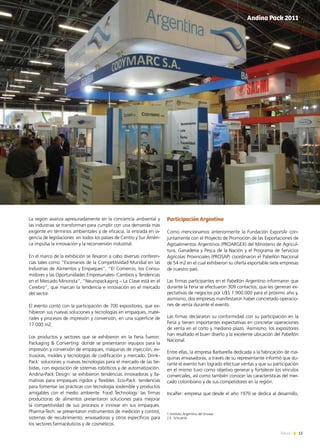 15News
La región avanza apresuradamente en la conciencia ambiental y
las industrias se transforman para cumplir con una demanda más
exigente en términos ambientales y de eficacia, la entrada en vi-
gencia de legislaciones  en todos los países de Centro y Sur Améri-
ca impulsa la innovación y la reconversión industrial.
En el marco de la exhibición se llevaron a cabo diversas conferen-
cias tales como “Escenarios de la Competitividad Mundial en las
Industrias de Alimentos y Empaques”, “El Comercio, los Consu-
midores y las Oportunidades Empresariales- Cambios y Tendencias
en el Mercado Minorista”, “Neuropackaging – La Clave está en el
Cerebro”, que marcan la tendencia e innovación en el mercado
del sector.
El evento contó con la participación de 700 expositores, que ex-
hibieron sus nuevas soluciones y tecnologías en empaques, mate-
riales y procesos de impresión y conversión, en una superficie de
17.000 m2.
Los productos y sectores que se exhibieron en la Feria fueron:
Packaging & Converting: donde se presentaron equipos para la
impresión y conversión de empaques, máquinas de inyección, ex-
trusoras, moldes y tecnologías de codificación y mercado. Drink-
Pack: soluciones y nuevas tecnologías para el mercado de las be-
bidas, con exposición de sistemas robóticos y de automatización.
Andina-Pack Design: se exhibieron tendencias innovadoras y lla-
mativas para empaques rígidos y flexibles. Eco-Pack: tendencias
para fomentar las prácticas con tecnología sostenible y productos
amigables con el medio ambiente. Food Technology: las firmas
productoras de alimentos presentaron soluciones para mejorar
la competitividad de sus procesos e innovar en sus empaques.
Pharma-Tech: se presentaron instrumentos de medición y control,
sistemas de recubrimiento, envasadoras y otros específicos para
los sectores farmacéuticos y de cosméticos.
Participación Argentina
Como mencionamos anteriormente la Fundación ExportAr con-
juntamente con el Proyecto de Promoción de las Exportaciones de
Agroalimentos Argentinos (PROARGEX) del Ministerio de Agricul-
tura, Ganadería y Pesca de la Nación y el Programa de Servicios
Agrícolas Provinciales (PROSAP) coordinaron el Pabellón Nacional
de 54 m2 en el cual exhibieron su oferta exportable siete empresas
de nuestro país.
Las firmas participantes en el Pabellón Argentino informaron que
durante la Feria se efectuaron 309 contactos, que les generan ex-
pectativas de negocios por U$S 1.900.000 para el próximo año y,
asimismo, dos empresas manifestaron haber concretado operacio-
nes de venta durante el evento.
Las firmas declararon su conformidad con su participación en la
Feria y tienen importantes expectativas en concretar operaciones
de venta en el corto y mediano plazo. Asimismo, los expositores
han resaltado el buen diseño y la excelente ubicación del Pabellón
Nacional.
Entre ellas, la empresa Barbarella dedicada a la fabricación de má-
quinas envasadoras, a través de su representante informó que du-
rante el evento han logrado efectuar ventas y que su participación
en el mismo tuvo como objetivo generar y fortalecer los vínculos
comerciales, así como también conocer las características del mer-
cado colombiano y de sus competidores en la región.
Incalfer: empresa que desde el año 1970 se dedica al desarrollo,
1 Instituto Argentino del Envase
2 E. Schcolnik
Andina Pack 2011
 
