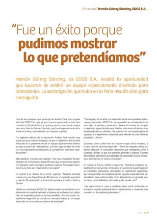 17News
Una de las empresas que participó de Andina Pack con singular
éxito fue EDOS S.A., que ya se encuentra exportando a toda Lati-
noamérica, Estados Unidos y España y aspira a conquistar nuevos
mercados. Hernán Gómez Sánchez, que fue el representante de la
firma en la Feria, se entrevistó con nosotros y señaló:
“La vigésima edición de la exposición Andina Pack resultó muy
auspiciosa para nuestra empresa, ya que el objetivo se encontraba
enfocado en la presentación de un equipo especialmente diseña-
do para el sector de “laboratorios” y en esta oportunidad se contó
con una importante sectorización, la cual permitió concretar nues-
tro anhelo”.
Más adelante, el empresario agregó: “Fue muy importante la coor-
dinación de la Fundación ExportAr para que empresarios argenti-
nos lograsen cierta sinergia y pudieran exponer tecnología nacio-
nal en una Feria tan importante en la región”.
En cuanto a la historia de la firma, expresó: “Nuestra empresa
cuenta con una trayectoria de 40 años en el mercado argentino
y más de 20 exportando a toda Latinoamérica, Estados Unidos y
España.
Desde sus comienzos EDOS S.A. dedicó todos sus esfuerzos a im-
plementar en nuestro mercado el sistema de embalaje con utiliza-
ción de materiales plásticos termocontraíbles. Por esta razón, ac-
tualmente Argentina es uno de los mercados líderes y con mayor
desarrollo en el uso de este sistema de embalaje”.
“Con el paso de los años y el desarrollo de las innumerables aplica-
ciones potenciales, EDOS S.A. se especializó en el tratamiento de
todo tipo de envases y productos. Aplicando nuevas tecnologías
e ingeniería especializada para brindar soluciones eficientes a las
necesidades de sus clientes, hoy cuenta con una amplia gama de
equipos, y la experiencia necesaria para atender los más diversos
proyectos”, afirmó.
Quisimos saber cuáles eran los mayores logros de la empresa, a
lo que Gómez Sánchez respondió: “Entre los mayores éxitos po-
demos destacar el constante desarrollo que realizamos junto a
nuestros clientes, lo que nos permite aprender y mejorar la oferta
tecnológica, dándonos la posibilidad de desarrollar nuevos proyec-
tos e insertarnos en nuevos mercados”.
En cuanto al futuro, señaló lo siguiente: “Nuestros proyectos ac-
tualmente se encuentran enfocados en aumentar la participación
en mercados extranjeros, orientados en segmentos específicos,
que nos permitan la incorporación de equipos especialmente de-
sarrollados para sectores tales como laboratorios en general, pas-
tas secas, embotelladores de media y alta producción”.
“Las expectativas a corto y mediano plazo están enfocadas en
aumentar nuestra participación en exposiciones y muestras para
cumplir con los objetivos planteados”.
“Fue un éxito porque
pudimosmostrar
loquepretendíamos”
Hernán Gómez Sánchez, de EDOS S.A., resaltó la oportunidad
que tuvieron de exhibir un equipo especialmente diseñado para
laboratorios. La sectorización que hubo en la Feria resultó vital para
conseguirlo.
Entrevista | Hernán Gómez Sánchez, EDOS S.A.
 