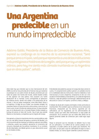 18 News18 News
UnaArgentina
predecibleenun
mundoimpredecible
Ante todo hay que entender que la crisis internacional del año
2008 (una de las más profundas de la historia) más que resolverse
se postergó con una sobre emisión de deuda y de dinero por casi
todos los países más fuertes del mundo, siendo Estados Unidos
el más agresivo con esta política. Esto ocasionó una fuerte
devaluación de su moneda. Como contrapartida se apreciaron
las materias primas, dando más solidez a los productores de las
mismas, o sea los países emergentes, entre ellos Brasil, Rusia y
la Argentina. Al dejar de ser el dólar una moneda rentable, los
inversores fueron en busca de renta a otros activos, como el oro, el
franco suizo, el real o fondos de materias primas. Es clave entender
que con la devaluación de su moneda Estados Unidos trasladó su
burbuja de precios al resto del mundo. Hoy el país que preside
Obama es más barato y competitivo que la mayoría de Europa.
Esto generó un divorcio importante entre las cuentas públicas cada
vez con más déficit (exceso de gastos y aumento de deudas), y la
micro economía de las empresas con balances cada vez más sólidos
y solventes, puesto que pudieron aprovechar el incremento del
consumo impulsado por las políticas monetarias. En un contexto
de alto desempleo, ese debate genera un gran descontento social
en los Estados Unidos.
Entendiendo esto podemos avanzar en la segunda clave a tener en
cuenta. El comportamiento político generó una pérdida enorme
en la credibilidad sobre las instituciones. Estamos hablando a nivel
internacional y no de la Argentina. Empezamos el año con crisis
socialesenOrienteMedioynortedeÁfrica,concaídasderegímenes
históricos, caída del gobierno de Portugal, adelantamiento de las
elecciones en Grecia o en España. Sumemos a Italia y a Bélgica.
El debate de deuda del congreso de Estados Unidos profundiza la
incertidumbre. Pero también cayó la confianza en las instituciones
financieras, empezando por los bancos, siguiendo por las
calificadoras, por los reguladores, por los administradores de
fondos, puesto que todos ellos demostraron un bajo poder de
anticipación. Da la sensación que van todos ellos detrás de las
goteras poniendo baldes de contención pero nadie logra tapar
alguna.
Tengo la sensación que los mercados no debaten hoy la nota
de una calificadora, ni el déficit de las cuentas públicas sino la
capacidad o el poder político de los países para resolverlos. Por
esta razón, es que pese a que las calificadoras le bajan la nota a
Estados Unidos, sus  bonos siguen subiendo a precios históricos.
Opinión | Adelmo Gabbi, Presidente de la Bolsa de Comercio de Buenos Aires
Adelmo Gabbi, Presidente de la Bolsa de Comercio de Buenos Aires,
expresó su confianza en la marcha de la economía nacional: “Será
porqueamoamipaís,seráporquerepresentoaunadelasinstituciones
másprestigiosasehistóricasdelaregión,seráporquesoyunoptimista
crónico, pero hoy me siento más cómodo invirtiendo en la Argentina
que en otros países”, señaló.
 