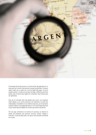 19News
El resultado de las elecciones y la confirmación del gabinete en un
escenario tan incierto internacional, otorga certidumbre. Es bueno
saber cuáles son y cuáles van a ser las reglas del juego. A uno le
pueden gustar o no pero es una gran ventaja, a diferencia de otros
países, que al menos esas reglas son conocidas. Hay motivos para
ser optimistas.
Esta vez el mercado está más líquido que nunca. Las empresas
están sólidas y con mucho efectivo y los individuos no están tan
endeudados. El problema no es sistémico esta vez, ya no hay factor
sorpresa. Repito, hay exagerado pánico. Es la misma baja de precio
la que traerá oportunidades de compra que alivien ese pánico.
Por eso sigo confiando en el ahorro en acciones, es ahorrar en
partes de empresas que generan recursos, divisas, trabajo e
inversión. Como les dije antes, me siento más cómodo invirtiendo
en mi país.
 