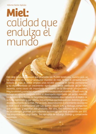 20 News
Con una producción anual que promedia las 75.000 toneladas, nuestro país se
ha convertido en el tercer productor mundial de miel. Si bien el consumo local
todavía es bajo, el sector emplea unas 60.000 personas en forma permanente
y ha experimentado un crecimiento significativo desde mediados de los años
noventa, como causa del importante incremento en la demanda internacional.
Hoylacalidadyvariedadargentinaesreconocidaanivelmundial.Enestanota,se
incluye un informe completo sobre el desempeño exportador del sector. Además,
los detalles de la Ronda de Negocios Internacionales desarrollada en el marco de
la Feria Apimondia y, por último, tres empresas que trabajan con distintos grados
de procesamiento de la miel. Por un lado, desarrollamos el crecimiento alcanzado
a nivel local e internacional por Las Quinas (AGLH S.A.) y Aleluya, compañías
que producen y exportan este producto. Por otro, nos metemos en el mercado
de los aderezos gourmet para saborear la mostaza con miel producida por SOZ.
Tres empresas que pisan fuerte. Tres ejemplos de esfuerzo, trabajo y consecuente
expansión.
Informe Sector Apícola
Miel:
calidad que
endulza el
mundo
 