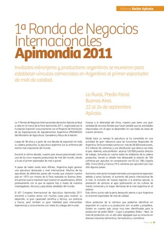 21News
La 1ª Ronda de Negocios Internacionales del sector Apícola se llevó
a cabo en el marco de la Feria Apimondia 2011, organizada por la
Fundación ExportAr conjuntamente con el Proyecto de Promoción
de las Exportaciones de Agroalimentos Argentinos (PROARGEX)
del Ministerio de Agricultura, Ganadería y Pesca de la Nación.
Luego de 38 años y a partir de una década de expansión en toda
su cadena productiva, la apicultura argentina fue la anfitriona del
evento más importante del mundo.
Durante la última década, nuestro país estuvo posicionado como
uno de los cinco mayores productores de miel del mundo, siendo
a la vez el primer exportador de miel a granel.  
A pesar de haber vivido años difíciles, Argentina logró generar
una apicultura destacada a nivel internacional. Muchos de los
apicultores de diferentes partes del mundo que visitaron nuestro
país en 1973 con motivo de la Feria realizada en Buenos Aires,
encuentran que la impresión que tuvieron en aquella época, difiere
positivamente con la que se expone hoy a través de nuestros
investigadores, técnicos y apicultores alrededor del mundo.
El 42º Congreso Internacional de Apicultura Apimondia 2011
encontró a nuestro sector con muchas cosas para mostrar: su
desarrollo, la gran capacidad científica y técnica, sus prácticas
y fuerza, pero también su gran habilidad para intercambiar
experiencias y conocimientos con todos los colegas del mundo.
1ªRondadeNegocios
Internacionales
Apimondia2011
Gracias a la diversidad del clima, nuestro país tiene una gran
variedad de recursos florales que hacen posible que las actividades
relacionadas con el agro se desarrollen en casi todas las áreas de
nuestro territorio.
Desde hace un tiempo la apicultura se ha convertido en una
actividad de gran relevancia para las Economías Regionales de
Argentina. Dicha actividad cuenta con  más de 28.000 productores,
4.5 millones de colmenas y una distribución que abarca casi todo
el país. Además, esta profesión  alcanza 120.000 puestos directos
de trabajo, tomando en cuenta todos los eslabones de la cadena
productiva. Siendo su detalle más destacable la relación de 160
colmenas por apicultor, en comparación con EE.UU. (96), España
(99), China (26.6) y Francia (19.5 colmenas por apicultor) por citar
sólo algunos países.
Asimismo, este sector ha experimentado una importante expansión
debido a varios factores: el aumento del precio internacional de
la miel, la inclusión de nuevas regiones a la práctica apícola, la
prestación de servicios al agro (polinización en los cultivos de
interés comercial) y la mayor demanda de la miel argentina en el
exterior.
Este último punto vale la pena destacarlo atento a que Argentina
es el primer exportador de miel de calidad.
Otros productos de la colmena que podemos identificar en
expansión en cuanto a su producción son: el polen y propóleos.
Existen en nuestro país zonas muy bien identificadas para la
producción de polen (NOA - Cuyo) o propóleos (Delta – Nea). Se
trata de productos con un alto valor agregado que se consume en
diversas industrias (alimenticia, farmacéutica y cosmética).
Invitados extranjeros y productores argentinos se reunieron para
establecer vínculos comerciales en Argentina: el primer exportador
de miel de calidad.
La Rural, Predio Ferial
Buenos Aires
22 al 24 de septiembre
Apícola
	Informe Sector Apícola
 