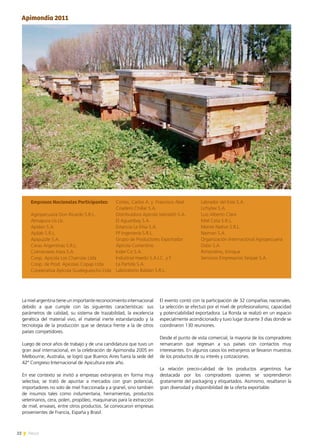 22 News
La miel argentina tiene un importante reconocimiento internacional
debido a que cumple con las siguientes características: sus
parámetros de calidad, su sistema de trazabilidad, la excelencia
genética del material vivo, el material inerte estandarizado y la
tecnología de la producción que se destaca frente a la de otros
países competidores.
Luego de once años de trabajo y de una candidatura que tuvo un
gran aval internacional, en la celebración de Apimondia 2005 en
Melbourne, Australia, se logró que Buenos Aires fuera la sede del  
42º Congreso Internacional de Apicultura este año.
En ese contexto se invitó a empresas extranjeras en forma muy
selectiva; se trató de apuntar a mercados con gran potencial,
importadores no solo de miel fraccionada y a granel, sino también
de insumos tales como indumentaria, herramientas, productos
veterinarios, cera, polen, propóleo, maquinarias para la extracción
de miel, envases, entre otros productos. Se convocaron empresas
provenientes de Francia, España y Brasil.
Apimondia 2011
Empresas Nacionales Participantes:
Agropecuaria Don Ricardo S.R.L.
Almapura Us Llc.
Apidan S.A.
Apilab S.R.L.
Apipuzzle S.A.
Ceras Argentinas S.R.L.
Colmenares Hara S.A.
Coop. Apícola Los Charrúas Ltda
Coop. de Prod. Apícolas Copap Ltda
Cooperativa Apícola Gualeguaychú Ltda
Cortes, Carlos A. y  Francisco Abel
Criadero Chillar S.A.
Distribuidora Apícola Vairolatti S.A.
El Aguaribay S.A.
Estancia La Elisa S.A.
FP Ingeniería S.R.L.
Grupo de Productores Exportador
Apícola Correntino
Inder´Co S.A.
Industrial Haedo S.A.I.C. y F.
La Partida S.A.
Laboratorio Baldan S.R.L.
Labrador del Este S.A.
Lichytex S.A.
Luis Alberto Clara
Miel Ceta S.R.L.
Monte Nativo S.R.L.
Naiman S.A.
Organización Internacional Agropecuaria
Osbo S.A.
Rimondino, Enrique
Servicios Empresarios Serpae S.A.
El evento contó con la participación de 32 compañías nacionales.
La selección se efectuó por el nivel de profesionalismo, capacidad
y potenciabilidad exportadora. La Ronda se realizó en un espacio
especialmente acondicionado y tuvo lugar durante 3 días donde se
coordinaron 130 reuniones.
Desde el punto de vista comercial, la mayoría de los compradores
remarcaron que regresan a sus países con contactos muy
interesantes. En algunos casos los extranjeros se llevaron muestras
de los productos de su interés y cotizaciones.
La relación precio-calidad de los productos argentinos fue
destacada por los compradores quienes se sorprendieron
gratamente del packaging y etiquetados. Asimismo, resaltaron la
gran diversidad y disponibilidad de la oferta exportable.
 
