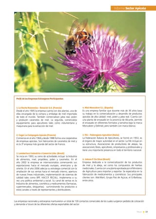 23News
Perfil de las Empresas Extranjeras Participantes:
1. La Ruche Roannaise – Besacier S.A. (Francia)
Desde el año 1905 la empresa cuenta con dos plantas, una de
ellas encargada de la compra y embalaje de miel importada
de todo el mundo. También comercializan jalea real, polen
y producen caramelos de miel. La segunda, comercializa
equipamiento para apicultores tales como indumentaria y
maquinaria para la extracción de miel.
2. Cagec La Compagnie Apicole (Francia)
Comienza en el año 1964 y desde 1988 forma una cooperativa
de empresas apícolas. Son fabricantes de caramelos de miel y
es la 3ª empresa más grande del sector de Francia.
3. Lambertucci Industria e Comercio Ltda. (Brasil)
Se inicia en 1993, su ramo de actividades incluye: la Industria
de alimentos, miel, propóleos, polen y caramelos. En el
año 2002 la empresa se internacionaliza comenzando sus
exportaciones hacia el mercado europeo, americano y de
oriente. En el año 2006 adecúa su estrategia comercial con la
ampliación de sus ventas hacia el mercado interno, apertura
de nuevas líneas industriales, implementación de sistemas de
calidad tales como BPF, HACCP, RECALL. Implementa a su
vez una política ambiental y social. Su canal de ventas es la
Industria de alimentos, cosmética y medicamentos (farmacias,
supermercados, droguerías);   suministrando los productos a
estos canales a través de representantes y distribuidores.
4. Miel Moncabrer S.L. (España)
Es una empresa familiar que durante más de 30 años basa
su trabajo en la comercialización y desarrollo de productos
apícolas de alta calidad: miel, polen y jalea real. Cuenta con
una planta de envasado en la provincia de Alicante, permite
el envasado en diferentes formatos y tamaños bajo la marca
Moncabrer y Delimiel, pero también con marca blanca.
5. FAI – Federazione Apicoltori (Italia)
La Federación Italiana de Apicultores, se formó en 1953, es
el órgano de mayor autoridad en el sector. La FAI incluye en
su estructura, Asociaciones de productores de abejas, las
asociaciones libres, apicultores, empresarios y profesionales y
tiene una importante presencia en todo el territorio nacional.
6. Jakson P. Da Silva (Brasil)
Empresa dedicada a la comercialización de los productos
de miel y la abeja, así como los compuestos de hierbas
medicinales. Cuenta con una planta aprobada por el Ministerio
de Agricultura para importar y exportar. Se especializa en la
fabricación de medicamentos y cosméticos. Sus principales
clientes son: Wal-Mart, Grupo Pao de Açúcar, el G-Barbosa,
entre otros.
Las empresas nacionales y extranjeras mantuvieron un total de 130 contactos comerciales de los cuales surgieron pedidos de cotización
y demanda a futuro de las diferentes ofertas exportables del sector.
	Informe Sector Apícola
 
