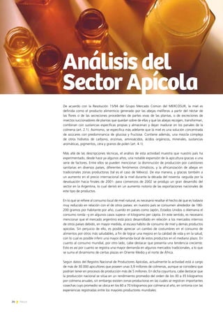 24 News
De acuerdo con la Resolución 15/94 del Grupo Mercado Común del MERCOSUR, la miel es
definida como el producto alimenticio generado por las abejas melíferas a partir del néctar de
las flores o de las secreciones procedentes de partes vivas de las plantas, o de excreciones de
insectos succionadores de plantas que quedan sobre de ellas y que las abejas recogen, transforman,
combinan con sustancias específicas propias y almacenan y dejan madurar en los panales de la
colmena (art. 2.1). Asimismo, se especifica más adelante que la miel es una solución concentrada
de azúcares con predominancia de glucosa y fructosa. Contiene además, una mezcla compleja
de otros hidratos de carbono, enzimas, aminoácidos, ácidos orgánicos, minerales, sustancias
aromáticas, pigmentos, cera y granos de polen (art. 4.1).
Más allá de las descripciones técnicas, el análisis de esta actividad muestra que nuestro país ha
experimentado, desde hace ya algunos años, una notable expansión de la apicultura gracias a una
serie de factores. Entre ellos se pueden mencionar: la disminución de producción por cuestiones
sanitarias en diversos países, diferentes fenómenos climáticos, y la africanización de abejas en
tradicionales zonas productoras (tal es el caso de México). De esa manera, y gracias también a
un aumento en el precio internacional de la miel durante la década del noventa -seguida por la
devaluación hacia finales de 2001- para comienzos de 2002 se produjo un gran desarrollo del
sector en la Argentina, lo cual derivó en un aumento notorio de las exportaciones nacionales de
este tipo de productos.
En lo que se refiere al consumo local de miel natural, es necesario resaltar el hecho de que es todavía
muy reducido en relación con el de otros países: en nuestro país se consumen alrededor de 180-
200 gramos por habitante por año, cuando en países como Japón, Estados Unidos o Alemania el
consumo ronda –y en algunos casos supera– el kilogramo per cápita. En este sentido, es necesario
mencionar que el mercado argentino está poco desarrollado en relación a los mercados internos
de otros países debido, en mayor medida, al escaso hábito de consumo de miel y demás productos
apícolas. Sin perjuicio de ello, es posible apreciar un cambio de costumbres en el consumo de
alimentos por otros más saludables, a fin de lograr una mejora en la calidad de vida y en la salud,
con lo cual es posible inferir una mayor demanda local de estos productos en el mediano plazo. En
cuanto al consumo mundial, por otro lado, cabe destacar que presenta una tendencia creciente.
Esto es así por cuanto se registra una mayor demanda en algunos mercados tradicionales, a lo que
se suma el dinamismo de ciertas plazas en Oriente Medio y el norte de África.
Según datos del Registro Nacional de Productores Apícolas, actualmente la actividad está a cargo
de más de 30.000 apicultores que poseen unas 3,9 millones de colmenas, aunque se considera que
podrían tener en procesos de producción más de 5 millones. En dicha coyuntura, cabe destacar que
la producción nacional se sitúa en un rendimiento promedio del orden de los 30 a 35 kilogramos
por colmena anuales, sin embargo existen zonas productoras en las cuales se registran importantes
cosechas cuyo promedio se ubica en los 60 a 70 kilogramos por colmena al año, en sintonía con las
experiencias registradas entre los mayores productores mundiales.
Análisis del
Sector Apícola
 