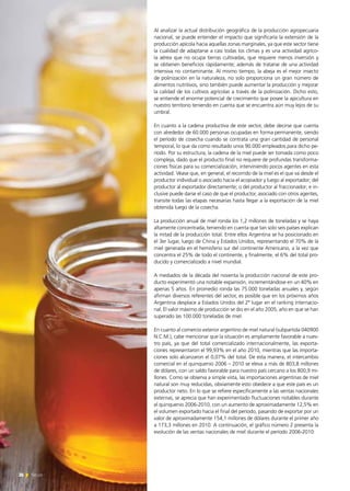 Al analizar la actual distribución geográfica de la producción agropecuaria
nacional, se puede entender el impacto que significaría la extensión de la
producción apícola hacia aquellas zonas marginales, ya que este sector tiene
la cualidad de adaptarse a casi todas los climas y es una actividad agríco-
la aérea que no ocupa tierras cultivadas, que requiere menos inversión y
se obtienen beneficios rápidamente; además de tratarse de una actividad
intensiva no contaminante. Al mismo tiempo, la abeja es el mejor insecto
de polinización en la naturaleza, no solo proporciona un gran número de
alimentos nutritivos, sino también puede aumentar la producción y mejorar
la calidad de los cultivos agrícolas a través de la polinización. Dicho esto,
se entiende el enorme potencial de crecimiento que posee la apicultura en
nuestro territorio teniendo en cuenta que se encuentra aún muy lejos de su
umbral.
En cuanto a la cadena productiva de este sector, debe decirse que cuenta
con alrededor de 60.000 personas ocupadas en forma permanente, siendo
el período de cosecha cuando se contrata una gran cantidad de personal
temporal, lo que da como resultado unos 90.000 empleados para dicho pe-
ríodo. Por su estructura, la cadena de la miel puede ser tomada como poco
compleja, dado que el producto final no requiere de profundas transforma-
ciones físicas para su comercialización, interviniendo pocos agentes en esta
actividad. Véase que, en general, el recorrido de la miel es el que va desde el
productor individual o asociado hacia el acopiador y luego al exportador; del
productor al exportador directamente; o del productor al fraccionador; e in-
clusive puede darse el caso de que el productor, asociado con otros agentes,
transite todas las etapas necesarias hasta llegar a la exportación de la miel
obtenida luego de la cosecha.
La producción anual de miel ronda los 1,2 millones de toneladas y se haya
altamente concentrada, teniendo en cuenta que tan solo seis países explican
la mitad de la producción total. Entre ellos Argentina se ha posicionado en
el 3er lugar, luego de China y Estados Unidos, representando el 70% de la
miel generada en el hemisferio sur del continente Americano, a la vez que
concentra el 25% de todo el continente, y finalmente, el 6% del total pro-
ducido y comercializado a nivel mundial.
A mediados de la década del noventa la producción nacional de este pro-
ducto experimentó una notable expansión, incrementándose en un 40% en
apenas 5 años. En promedio ronda las 75.000 toneladas anuales y, según
afirman diversos referentes del sector, es posible que en los próximos años
Argentina desplace a Estados Unidos del 2º lugar en el ranking internacio-
nal. El valor máximo de producción se dio en el año 2005, año en que se han
superado las 100.000 toneladas de miel.
En cuanto al comercio exterior argentino de miel natural (subpartida 040900
N.C.M.), cabe mencionar que la situación es ampliamente favorable a nues-
tro país, ya que del total comercializado internacionalmente, las exporta-
ciones representaron el 99,93% en el año 2010, mientras que las importa-
ciones solo alcanzaron el 0,07% del total. De esta manera, el intercambio
comercial en el quinquenio 2006 – 2010 se eleva a más de 803,8 millones
de dólares, con un saldo favorable para nuestro país cercano a los 800,9 mi-
llones. Como se observa a simple vista, las importaciones argentinas de miel
natural son muy reducidas, obviamente esto obedece a que este país es un
productor neto. En lo que se refiere específicamente a las ventas nacionales
externas, se aprecia que han experimentado fluctuaciones notables durante
el quinquenio 2006-2010, con un aumento de aproximadamente 12,5% en
el volumen exportado hacia el final del período, pasando de exportar por un
valor de aproximadamente 154,1 millones de dólares durante el primer año
a 173,3 millones en 2010. A continuación, el gráfico número 2 presenta la
evolución de las ventas nacionales de miel durante el período 2006-2010:
26 News
 