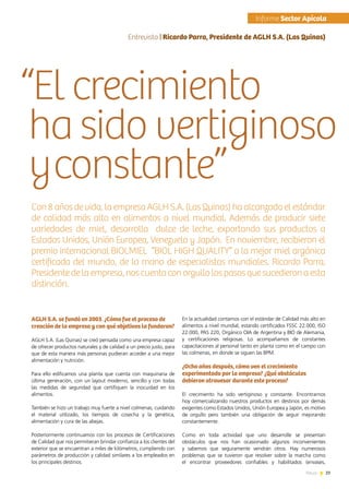 29News
“El crecimiento
ha sido vertiginoso
yconstante”
Con8 años devida,laempresaAGLHS.A.(LasQuinas)haalcanzadoelestándar
de calidad más alto en alimentos a nivel mundial. Además de producir siete
variedades de miel, desarrolla dulce de leche, exportando sus productos a
Estados Unidos, Unión Europea, Venezuela y Japón. En noviembre, recibieron el
premio internacional BIOLMIEL “BIOL HIGH QUALITY” a la mejor miel orgánica
certificada del mundo, de la mano de especialistas mundiales. Ricardo Parra,
Presidentedelaempresa,noscuentaconorgullolospasosquesucedieronaesta
distinción.
AGLH S.A. se fundó en 2003. ¿Cómo fue el proceso de
creación de la empresa y con qué objetivos la fundaron?
AGLH S.A. (Las Quinas) se creó pensada como una empresa capaz
de ofrecer productos naturales y de calidad a un precio justo, para
que de esta manera más personas pudieran acceder a una mejor
alimentación y nutrición.
Para ello edificamos una planta que cuenta con maquinaria de
última generación, con un layout moderno, sencillo y con todas
las medidas de seguridad que certifiquen la inocuidad en los
alimentos.
También se hizo un trabajo muy fuerte a nivel colmenas, cuidando
el material utilizado, los tiempos de cosecha y la genética,
alimentación y cura de las abejas.
Posteriormente continuamos con los procesos de Certificaciones
de Calidad que nos permitieran brindar confianza a los clientes del
exterior que se encuentran a miles de kilómetros, cumpliendo con
parámetros de producción y calidad similares a los empleados en
los principales destinos.
En la actualidad contamos con el estándar de Calidad más alto en
alimentos a nivel mundial, estando certificados FSSC 22.000, ISO
22.000, PAS 220, Orgánico OIA de Argentina y BIO de Alemania,
y certificaciones religiosas. Lo acompañamos de constantes
capacitaciones al personal tanto en planta como en el campo con
las colmenas, en donde se siguen las BPM.
¿Ocho años después, cómo ven el crecimiento
experimentado por la empresa? ¿Qué obstáculos
debieron atravesar durante este proceso?
El crecimiento ha sido vertiginoso y constante. Encontrarnos
hoy comercializando nuestros productos en destinos por demás
exigentes como Estados Unidos, Unión Europea y Japón, es motivo
de orgullo pero también una obligación de seguir mejorando
constantemente.
Como en toda actividad que uno desarrolle se presentan
obstáculos que nos han ocasionado algunos inconvenientes
y sabemos que seguramente vendrán otros. Hay numerosos
problemas que se tuvieron que resolver sobre la marcha como
el encontrar proveedores confiables y habilitados (envases,
Entrevista | Ricardo Parra, Presidente de AGLH S.A. (Las Quinas)
	Informe Sector Apícola
 