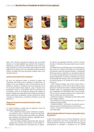 30 News
tapas, miel, máquinas), pasando por empresas que nos brinden
servicios con la responsabilidad que solicitamos (de fumigación,
laboratorios, comercio exterior, certificadoras, entre otros), para
luego focalizarnos en temas comerciales y administrativos. Nuestra
experiencia nos indica que es muy importante facilitar el acceso al
crédito a las PyMEs más chicas para poder competir mejor en los
mercados externos.
¿Cuáles son los pilares de la empresa?
Tal como nos planteamos desde un principio los pilares más
importantes que tenemos son la seriedad, el cumplimiento y el
respeto con los que trabajamos. Para el funcionamiento de una
empresa se requiere un compromiso entre los integrantes con el
fin de alcanzar determinados objetivos. Luego el respeto hacia
proveedores, clientes y consumidores darán la permanencia en
el mercado a partir de la entrega de productos de calidad. No
sabemos trabajar solos, dependemos de la integración de todas las
partes intervinientes, proveedores, clientes y personal de nuestra
compañía. El trabajo diario y consistente contribuye y es de vital
importancia.
¿Bajo qué normas de inocuidad alimentaria están
certificados?
En nuestra empresa se trabaja bajo las siguientes normas de
seguridad e inocuidad alimentaria.
. FSSC 22000 (Food Safety System Certification) estándar
de certificación para un Sistema de Gestión de Seguridad
Alimentaria, es el último esquema de certificación publicado
para industrias que producen alimentos. Aprobado por el
GFSI (Global Food Safety Initiative)
.  PAS 220 (Publicly Available Specification) PAS 220 está
pensado para utilizarse conjuntamente con ISO 22000, el
estándar internacionalmente reconocido para la gestión
de sistemas de seguridad alimentaria. Fuimos la primera
empresa en obtenerla y de las pocas argentinas que cuentan
con ella.
. ISO 22000 (International Organization for Standardization):
Esta norma es un Sistema de Gestión de la Inocuidad de
los Alimentos. Define los requisitos relativos a  la Seguridad
Alimentaria para las compañías con necesidad de alcanzar
unos niveles de Seguridad que se sitúan por encima de las
exigencias legislativas. Se trata de un estándar que armoniza
las necesidades del mercado y de los consumidores. Fuimos
la primera empresa en la industria de la miel en certificar
esta norma.
. HACCP (Hazard Analysis and Critical Control Points /
Análisis de Riesgos y Puntos Críticos de Control) por parte
del Servicio Nacional de Sanidad y Calidad agroalimentaria
(SENASA) según los lineamientos generales establecidos
por el Reglamento N° 852/2004/CE de la Unión Europea.
Fuimos la primera empresa argentina de la industria de la
miel en certificar esta norma por Senasa.
. Certificación Orgánica: certificados por OIA y BIO emitida
por el Gobierno Alemán.
. FDA (FOOD and Drug Administration) para operar en el
mercado de Estados Unidos.
. KOSHER PASSOVER: Certificación de productos para el
consumo de la comunidad judía local e internacional.
. HALAL: Certificación de productos para el consumo de la
comunidad árabe.
¿Qué tecnología debieron incorporar para perfeccionar
el producto?
A partir de las exigencias que nos fueron planteando, tanto las
distintas certificaciones que fuimos incorporando así como los
clientes del exterior, invertimos en diferentes áreas para asegurar
principalmente la inocuidad y consistencia en las distintas
Entrevista | Ricardo Parra, Presidente de AGLH S.A (Las Quinas)
 