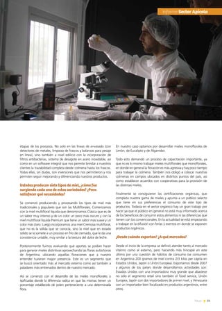 31News
etapas de los procesos. No solo en las líneas de envasado (con
detectores de metales, limpieza de frascos y balanzas para pesaje
en línea), sino también a nivel edilicio con la incorporación de
filtros antibacterias, sistema de desagote en acero inoxidable, así
como en un software integral que nos permite brindar a nuestros
clientes la trazabilidad completa desde colmena hasta los frascos.
Todas ellas, sin dudas, son inversiones que nos permitieron y nos
permiten seguir mejorando y diferenciando nuestros productos.
Ustedes producen siete tipos de miel, ¿cómo fue
surgiendo cada una de estas variedades? ¿Para
satisfacer qué necesidades?
Se comenzó produciendo y procesando los tipos de miel más
tradicionales y populares que son las Multiflorales. Comenzamos
con la miel multifloral líquida que denominamos Clásica que es de
un sabor muy intenso y de un color un poco más oscuro y con la
miel multifloral líquida Premium que tiene un sabor más suave y un
color más claro. Luego incorporamos una miel Cremosa multifloral,
que no es la sólida que se conocía, sino la miel que en estado
sólido se la somete a un proceso en frío de cremado, que le da una
consistencia untable, muy similar a la textura del dulce de leche.
Posteriormente fuimos evaluando qué aportes se podían hacer
para generar mieles distintivas aprovechando las floras autóctonas
de Argentina, ubicando aquellas floraciones que a nuestro
entender tuvieran mayor presencia. Este es un segmento que
se buscó orientado más al mercado externo como así también a
paladares más entrenados dentro de nuestro mercado.
Así se comenzó con el desarrollo de las mieles monoflorales o
tipificadas donde la diferencia radica en que las mismas tienen un  
porcentaje establecido de polen perteneciente a una determinada
flora.
En nuestro caso optamos por desarrollar mieles monoflorales de
Limón, de Eucalipto y de Algarrobo.
Todo esto demandó un proceso de capacitación importante, ya
que no es lo mismo trabajar mieles multiflorales que monoflorales,
en donde en general la floración es más agresiva y hay poco tiempo
para trabajar la colmena. También nos obligó a colocar nuestras
colmenas en campos ubicados en distintos puntos del país, así
como establecer acuerdos con cooperativas para la provisión de
las distintas mieles.
Finalmente se consiguieron las certificaciones orgánicas, que
completa nuestra gama de mieles y apunta a un público selecto
que tiene en sus preferencias el consumo de este tipo de
productos. Todavía en el sector orgánico hay un gran trabajo por
hacer ya que el público en general no está muy informado acerca
de los beneficios de consumir estos alimentos ni las diferencias que
tienen con los convencionales. En la actualidad se está empezando
a trabajar en la difusión con ferias y eventos en donde se exponen
productos orgánicos.
¿Desde cuándo exportan? ¿A qué mercados?
Desde el inicio de la empresa se definió atender tanto al mercado
interno como al externo, pero haciendo más hincapié en este
último por una cuestión de hábitos de consumo (se consumen
en Argentina 200 gramos de miel contra 2/3 kilos per cápita en
Estados Unidos, Japón o Unión Europea). Exportamos desde 2007
y algunos de los países donde desarrollamos actividades son:
Estados Unidos con una importadora muy grande que abastece
no sólo el segmento retail sino también el food service, Unión
Europea, Japón con dos importadores de primer nivel, y Venezuela
con un importador bien focalizado en productos argentinos, entre
otros.
	Informe Sector Apícola
 