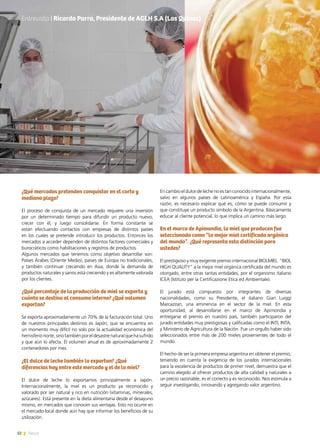 32 News
¿Qué mercados pretenden conquistar en el corto y
mediano plazo?
El proceso de conquista de un mercado requiere una inversión
por un determinado tiempo para difundir un producto nuevo,
crecer con él, y luego consolidarse. En forma constante se
están efectuando contactos con empresas de distintos países
en los cuales se pretende introducir los productos. Entonces los
mercados a acceder dependen de distintos factores comerciales y
burocráticos como habilitaciones y registros de productos.
Algunos mercados que tenemos como objetivo desarrollar son:
Países Árabes (Oriente Medio), países de Europa no tradicionales,
y también continuar creciendo en Asia, donde la demanda de
productos naturales y sanos está creciendo y es altamente valorada
por los clientes.
¿Qué porcentaje de la producción de miel se exporta y
cuánto se destina al consumo interno? ¿Qué volumen
exportan?
Se exporta aproximadamente un 70% de la facturación total. Uno
de nuestros principales destinos es Japón, que se encuentra en
un momento muy difícil no solo por la actualidad económica del
hemisferionorte,sinotambiénporeldesastrenaturalquehasufrido
y que aún lo afecta. El volumen anual es de aproximadamente 2
contenedores por mes.
¿El dulce de leche también lo exportan? ¿Qué
diferencias hay entre este mercado y el de la miel?
El dulce de leche lo exportamos principalmente a Japón.
Internacionalmente, la miel es un producto ya reconocido y
valorado por ser natural y rico en nutrición (vitaminas, minerales,
azúcares). Está presente en la dieta alimentaria desde el desayuno
mismo, en mercados que conocen sus ventajas. Esto no ocurre en
el mercado local donde aún hay que informar los beneficios de su
utilización.
En cambio el dulce de leche no es tan conocido internacionalmente,
salvo en algunos países de Latinoamérica y España. Por esta
razón, es necesario explicar qué es, cómo se puede consumir y
que constituye un producto símbolo de la Argentina. Básicamente
educar al cliente potencial, lo que implica un camino más largo.
En el marco de Apimondia, la miel que producen fue
seleccionada como “la mejor miel certificada orgánica
del mundo”. ¿Qué representa esta distinción para
ustedes?
El prestigioso y muy exigente premio internacional BIOLMIEL  “BIOL
HIGH QUALITY” a la mejor miel orgánica certificada del mundo es
otorgado, entre otras tantas entidades, por el organismo italiano
ICEA (Istituto per la Certificazione Etica ed Ambientale).
El jurado está compuesto por integrantes de diversas
nacionalidades, como su Presidente, el italiano Gian Luiggi
Marcazzan, una eminencia en el sector de la miel. En esta
oportunidad, al desarrollarse en el marco de Apimondia y
entregarse el premio en nuestro país, también participaron del
jurado entidades muy prestigiosas y calificadas como el INTI, INTA,
y Ministerio de Agricultura de la Nación. Fue un orgullo haber sido
seleccionados entre más de 200 mieles provenientes de todo el
mundo.
El hecho de ser la primera empresa argentina en obtener el premio,
teniendo en cuenta la exigencia de los jurados internacionales
para la excelencia de productos de primer nivel, demuestra que el
camino elegido al ofrecer productos de alta calidad y naturales a
un precio razonable, es el correcto y es reconocido. Nos estimula a
seguir investigando, innovando y agregando valor argentino.
Entrevista | Ricardo Parra, Presidente de AGLH S.AEntrevista | Ricardo Parra, Presidente de AGLH S.A (Las Quinas)
 