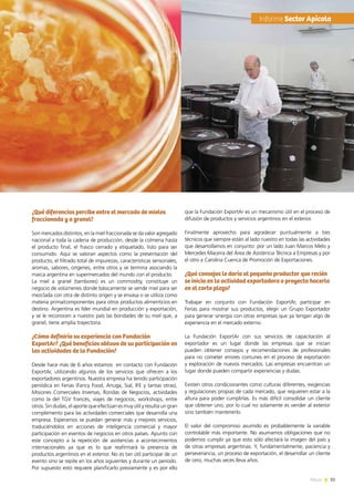 33News
¿Qué diferencias percibe entre el mercado de mieles
fraccionada y a granel?
Son mercados distintos, en la miel fraccionada se da valor agregado
nacional a toda la cadena de producción, desde la colmena hasta
el producto final, el frasco cerrado y etiquetado, listo para ser
consumido. Aquí se valoran aspectos como la presentación del
producto, el filtrado total de impurezas, características sensoriales,
aromas, sabores, orígenes, entre otros y se termina asociando la
marca argentina en supermercados del mundo con el producto.
La miel a granel (tambores) es un commodity, constituye un
negocio de volúmenes donde básicamente se vende miel para ser
mezclada con otra de distinto origen y se envasa o se utiliza como
materia prima/componentes para otros productos alimenticios en
destino. Argentina es líder mundial en producción y exportación,
y se le reconocen a nuestro país las bondades de su miel que, a
granel, tiene amplia trayectoria.
¿Cómo definiría su experiencia con Fundación
ExportAr? ¿Qué beneficios obtuvo de su participación en
las actividades de la Fundación?
Desde hace más de 6 años estamos  en contacto con Fundación
ExportAr, utilizando algunos de los servicios que ofrecen a los
exportadores argentinos. Nuestra empresa ha tenido participación
periódica en Ferias (Fancy Food, Anuga, Sial, IFE y tantas otras),
Misiones Comerciales Inversas, Rondas de Negocios, actividades
como la del TGV francés, viajes de negocios, workshops, entre
otros. Sin dudas, el aporte que efectúan es muy útil y resulta un gran
complemento para las actividades comerciales que desarrolla una
empresa. Esperamos se puedan generar más y mejores servicios,
traduciéndolos en acciones de inteligencia comercial y mayor
participación en eventos de negocios en otros países. Apunto con
este concepto a la repetición de asistencias a acontecimientos
internacionales ya que es lo que reafirmará la presencia de
productos argentinos en el exterior. No es tan útil participar de un
evento sino se repite en los años siguientes y durante un período.
Por supuesto esto requiere planificarlo previamente y es por ello
que la Fundación ExportAr es un mecanismo útil en el proceso de
difusión de productos y servicios argentinos en el exterior.
Finalmente aprovecho para agradecer puntualmente a tres
técnicos que siempre están al lado nuestro en todas las actividades
que desarrollamos en conjunto: por un lado Juan Marcos Melo y
Mercedes Maceira del Área de Asistencia Técnica a Empresas y por
el otro a Carolina Cuenca de Promoción de Exportaciones.
¿Qué consejos le daría al pequeño productor que recién
se inicia en la actividad exportadora o proyecta hacerlo
en el corto plazo?
Trabajar en conjunto con Fundación ExportAr, participar en
Ferias para mostrar sus productos, elegir un Grupo Exportador
para generar sinergia con otras empresas que ya tengan algo de
experiencia en el mercado externo.
La Fundación ExportAr con sus servicios de capacitación al
exportador es un lugar donde las empresas que se inician
pueden obtener consejos y recomendaciones de profesionales
para no cometer errores comunes en el proceso de exportación
y exploración de nuevos mercados. Las empresas encuentran un
lugar donde pueden compartir experiencias y dudas.
Existen otros condicionantes como culturas diferentes, exigencias
y regulaciones propias de cada mercado, que requieren estar a la
altura para poder cumplirlas. Es más difícil consolidar un cliente
que obtener uno, por lo cual no solamente es vender al exterior
sino también mantenerlo.
El valor del compromiso asumido es probablemente la variable
controlable más importante. No asumamos obligaciones que no
podemos cumplir ya que esto sólo afectará la imagen del país y
de otras empresas argentinas. Y, fundamentalmente, paciencia y
perseverancia, un proceso de exportación, el desarrollar un cliente
de cero, muchas veces lleva años.
	Informe Sector Apícola
 