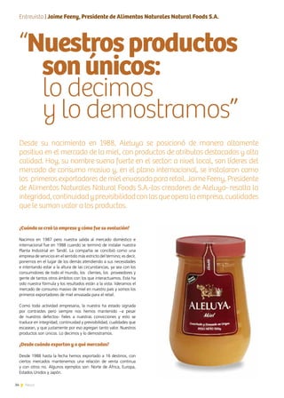34 News
“Nuestrosproductos
sonúnicos:
lo decimos
y lo demostramos”
Desde su nacimiento en 1988, Aleluya se posicionó de manera altamente
positiva en el mercado de la miel, con productos de atributos destacados y alta
calidad. Hoy, su nombre suena fuerte en el sector: a nivel local, son líderes del
mercado de consumo masivo y, en el plano internacional, se instalaron como
los primeros exportadores de miel envasada para retail. Jaime Feeny, Presidente
de Alimentos Naturales Natural Foods S.A.-los creadores de Aleluya- resalta la
integridad,continuidadyprevisibilidadconlasqueoperalaempresa,cualidades
que le suman valor a los productos.
¿Cuándo se creó la empresa y cómo fue su evolución?
Nacimos en 1987 pero nuestra salida al mercado doméstico e
internacional fue en 1988 cuando se terminó de instalar nuestra
Planta Industrial en Tandil. La compañía se concibió como una
empresa de servicios en el sentido más estricto del término; es decir,
ponernos en el lugar de los demás atendiendo a sus necesidades
e intentando estar a la altura de las circunstancias, ya sea con los
consumidores de todo el mundo, los clientes, los proveedores y
gente de tantos otros ámbitos con los que interactuamos. Esta ha
sido nuestra fórmula y los resultados están a la vista: lideramos el
mercado de consumo masivo de miel en nuestro país y somos los
primeros exportadores de miel envasada para el retail.
Como toda actividad empresaria, la nuestra ha estado signada
por contrastes pero siempre nos hemos mantenido –a pesar
de nuestros defectos- fieles a nuestras convicciones y esto se
traduce en integridad, continuidad y previsibilidad, cualidades que
escasean, y que justamente por eso agregan tanto valor. Nuestros
productos son únicos. Lo decimos y lo demostramos.
¿Desde cuándo exportan y a qué mercados?
Desde 1988 hasta la fecha hemos exportado a 16 destinos, con
ciertos mercados mantenemos una relación de venta continua
y con otros no. Algunos ejemplos son: Norte de África, Europa,
Estados Unidos y Japón.
Entrevista | Jaime Feeny, Presidente de Alimentos Naturales Natural Foods S.A.
 