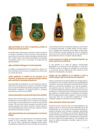 35News
¿Qué porcentaje de la miel es exportada y cuánto se
vende en el mercado interno?
Ha oscilado según la época pero, actualmente, estamos enfocados
en alcanzar y mantener un 50% de ventas en cada mercado ya
que ambos son importantes. Nuestra estrategia es atender siempre
bien a ambos frentes, más allá de las dificultades circunstanciales
que pudieran surgir en uno u otro sentido. ¡En ambas rutas hay
grandes desafíos!
¿Qué cualidades distinguen a la miel argentina?
Su calidad y el profesionalismo de sus productores y técnicos. En
esto se asemeja mucho a lo que ha sucedido en los últimos años
con nuestra agricultura.
¿Cómo gestionan la calidad en los procesos de la
empresa? ¿Se guían por los requisitos de algún sistema
para controlar la inocuidad alimentaria?
Hay responsables de calidad pero, aún más importante, todos los
ámbitos de la compañía tienen una silla en el Comité de Calidad
que se ocupa de los objetivos de gestión y participan activamente.
Efectivamente trabajamos con prácticas HACCP y confiamos
próximamente iniciar el camino del BRC.
¿Piensandiversificarlaproducciónhaciaotrosámbitos?
Nuestra marca ALELUYA goza de una excelente reputación y es
percibida por los consumidores como un producto con atributos
que le otorgan una fuerte presencia en su share of mind al salir de
compras. Por este motivo hemos ingresado al mercado de salsas
siempre respetando esos valores marcarios y estamos atentos a
otras oportunidades pero tenemos claro que si queremos hacerlo
al estilo ALELUYA, llevará su tiempo.
¿Qué evaluación hace de su participación en la Feria de
Anuga?
En nuestra opinión es la mejor Feria de la alimentación mundial,
siempre es muy provechosa. Notamos un renovado interés
del norte de África, habitualmente abastecido desde España,
principalmente y desde Alemania. Estos mercados son importantes
consumidores de miel (con fundamento religioso) y si encontramos  
la contraparte adecuada, se pueden generar vínculos valiosos.
Pero la novedad más interesante como proyecto a largo plazo,
fue la cantidad de consultas recibidas por parte de empresarios
chinos que, ante el creciente desarrollo de su país, vislumbran la
oportunidad de comenzar a importar mieles de calidad.
¿Cómo evaluaría el trabajo de Fundación ExportAr, ya
tenían experiencias anteriores?
Sí, poe ejemplo en la ronda de negocios internacionales
desarrollada en el marco de la Feria Apimondia. La tarea de la
Fundación es ardua y compleja. Los resultados son muy buenos
y, en particular, para las empresas de menor tamaño el rol de
ExportAr es irremplazable y muy valioso.
¿Cuáles son los objetivos de la empresa a corto y
mediano plazo? ¿Qué mercados buscan conquistar?
Estamos convencidos de las oportunidades del mercado externo,
principalmente China, y también creemos que hay posibilidades de
crecimiento a nivel local. Actualmente nos encontramos en pleno
diseño de un Nuevo Plan Estratégico con 5 años de proyección,
que esperamos poner en marcha en 2012. Este consiste en: a)
un incremento significativo del presupuesto de comunicaciones y
marketing en el mercado local y b) una asignación presupuestaria
para potenciar el mercado externo y en particular, los contactos
B2B. El resultado previsto implica multiplicar 1,5 veces el volumen
actual para 2014 con la consecuente ampliación de nuestra
capacidad instalada e incremento en el nivel de empleo.
¿Cómo vislumbra el futuro del sector?
Está claro que hay mucho por hacer y la responsabilidad es muy
grande ya que es un sector que permite el desarrollo de más de
25.000 familias. En el mundo hay una creciente demanda por los
productos percibidos como naturales y saludables, destacándose
la miel entre ellos. Sin embargo, hay una tensión significativa del
lado de la oferta que no acompaña al mismo ritmo. Argentina sigue
siendo un lugar privilegiado por la naturaleza para la producción
de miel de modo que la oportunidad es muy importante. Hoy
somos los terceros productores mundiales, luego de China y
Estados Unidos.
	Informe Sector Apícola
 