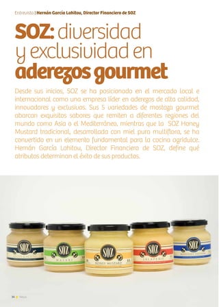 36 News
SOZ:diversidad
yexclusividaden
aderezosgourmet
Desde sus inicios, SOZ se ha posicionado en el mercado local e
internacional como una empresa líder en aderezos de alta calidad,
innovadores y exclusivos. Sus 5 variedades de mostaza gourmet
abarcan exquisitos sabores que remiten a diferentes regiones del
mundo como Asia o el Mediterráneo, mientras que la SOZ Honey
Mustard tradicional, desarrollada con miel pura multiflora, se ha
convertido en un elemento fundamental para la cocina agridulce.
Hernán García Lahitou, Director Financiero de SOZ, define qué
atributos determinan el éxito de sus productos.
Entrevista | Hernán García Lahitou, Director Financiero de SOZ
 
