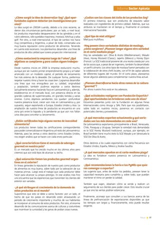 37News
-¿Cómo surgió la idea de desarrollar Soz? ¿Qué opor-
tunidades supieron detectar (en investigaciones pre-
vias)?
La idea surgió en 2003/4 cuando, debido a la crisis reciente, se
dieron dos circunstancias particulares: por un lado, a nivel local,
los productos importados desaparecieron de las góndolas y en el
rubro aderezos, sólo quedaba mayonesa, mostaza, kétchup y salsa
golf. Por otro, a nivel internacional, el tipo de cambio nos hacía
muy competitivos y Argentina, a pesar de todo, conservaba una
muy buena reputación como productor de alimentos. Teniendo
en cuenta este escenario, nos planteamos desarrollar una línea de
productos de alta calidad que tuviera proyección internacional.
-¿Cómo evolucionó la empresa luego de 7 años? ¿Qué
objetivos se cumplieron y para cuáles siguen trabajan-
do?
Desde nuestros inicios en 2004 la empresa evolucionó mucho,
aunque por ser nuestro primer emprendimiento propio y al haber
arrancado con un modesto capital, el período de lanzamiento
fue más extenso de lo deseable. De cualquier forma, preferimos
respetar nuestro ritmo y hacer las cosas bien. Logramos desarrollar
una línea que nos enorgullece por su calidad, originalidad
y aceptación; también pudimos exportar a varios destinos
(actualmente estamos haciendo foco en Latinoamérica) y, además,
establecernos en el mercado local, con presencia directa en las
grandes cadenas de supermercados, en grandes tiendas y varias
vinerías. Como objetivos pendientes nos quedan: profundizar
nuestra presencia local, crecer aún más en Latinoamérica y, por
supuesto, seguir exportando a Europa, Estados Unidos y Asia. La
ampliación de nuestra línea de productos se encuentra en una
zona gris entre lo logrado y lo pendiente ya que aún nos faltan
unos días para concretar su lanzamiento.
-¿Están certificados bajo alguna norma de inocuidad
alimentaria?
Los productos tienen todas las certificaciones correspondientes
para poder comercializase en Argentina y el resto de Latinoamérica.
Además, para las ventas a otros destinos como Estados Unidos,
nos exigen análisis que se hacen con cada envío particular.
-¿Qué características tiene el mercado de aderezos
gourmet en nuestro país?
Es un mercado que ha crecido mucho en los últimos años pero
creemos que aún está lejos de alcanzar su techo.
-¿Qué valoración tienen los productos gourmet argen-
tinos en el exterior?
En líneas generales la reputación de nuestro país como productor
de alimentos es muy buena, sobre todo por la valoración de sus
materias primas. Luego está el trabajo que cada productor debe
hacer para alcanzar su propio prestigio. En ese análisis más fino
uno encuentra que las experiencias que transmiten los clientes del
exterior son variadas.
-¿A qué atribuyen el crecimiento de la demanda de
estos productos en el mundo?
Suponemos que esto se debe a varios factores: por un lado, el
hecho de que los países en desarrollo están atravesando un
período de crecimiento importante y muchos de sus habitantes
se incorporan al consumo de estos productos. Por otro, el enorme
desarrollo de las comunicaciones acerca de culturas y costumbres
que incentivan la curiosidad y las ganas de probar cosas nuevas.
-¿Cuáles son las claves del éxito de los productos Soz?
En primera instancia, que son productos de exquisito sabor
realizados con ingredientes de primera calidad. Además, que sus
atributos se mantienen en el tiempo y, finalmente el contexto
internacional favorable.
-¿Qué tipo de miel utilizan?
Miel pura multiflora.
-Hoy poseen cinco variedades distintas de mostaza,
¿cómo surgieron? ¿Planean lanzar alguna otra variedad
en el corto-mediano plazo?
Hoy las variedades son: Oliva & Aceto (Mediterranean), Wasabi
(Asia), Honey Mustard (Classic), Japeño (México) y Honey Dijon
(France). La SOZ tradicional proviene de una receta creada por uno
de los socios que, a pesar de ser ingeniero, también ha desarrollado
un perfil culinario. Los otros tipos de mostaza fueron pensados con
la colaboración de otros chefs locales, con el fin de captar sabores
de diferentes lugares del mundo. En el corto plazo, planeamos
lanzar algunos aderezos para complementar nuestra línea actual.
-¿Piensan diversificarse hacia otras ramas de la cultura
“gourmet”?
Por ahora nuestro foco está en los aderezos.
-¿Qué actividades realizaron con Fundación ExportAr?
¿Qué oportunidades les brindaron cada una de ellas?
Estuvimos presentes junto con la Fundación en algunas Ferias
Internacionales como Anuga y SIAL París que nos posibilitaron,
sobre todo en nuestros inicios, ponernos en contacto con
potenciales clientes y proveedores.
-¿A qué mercados exportan actualmente y qué varie-
dades son las más demandadas en cada uno?
De Latinoamérica exportamos principalmente a Brasil, Venezuela,
Chile, Paraguay y Uruguay. Siempre la variedad más demandada
es la SOZ Honey Mustard tradicional, aunque, por ejemplo, en
Brasil también tiene mucho éxito la SOZ Wasabi y en Venezuela la
SOZ De Oliva & Aceto.
Otros destinos a los cuales exportamos con cierta frecuencia son
Estados Unidos, España, México y Arabia Saudita.
-¿A qué mercados apuntan en el corto-mediano plazo?
La idea es fortalecer nuestra presencia en Latinoamérica y
Centroamérica.
-¿Qué recomendaciones le haría a las PyMEs que quie-
ren comenzar a exportar?
Les sugeriría que, antes de recibir los pedidos, prevean tener la
capacidad necesaria para cumplirlos y, sobre todo, que puedan
mantener el ritmo sin perder la calidad.
También que viajen, observen cómo se vende y realicen un
seguimiento de sus clientes para poder crecer. Esto resulta crucial
ya que sino las ventas podrían estancarse.
Finalmente, aconsejo que consulten a sus bancos acerca de las
líneas de prefinanciación de exportaciones disponibles ya que
los tiempos son largos y, financieramente, esto puede resultar
exigente.
	Informe Sector Apícola
 