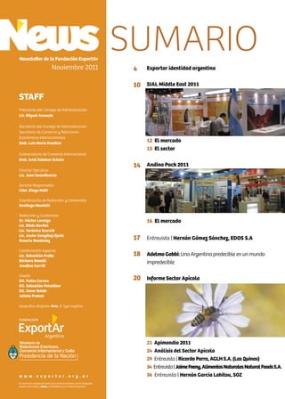 2 News
Exportar identidad argentina
SIAL Middle East 2011
12 El mercado
13 El sector
Andina Pack 2011
16 El mercado
Entrevista | Hernán Gómez Sánchez, EDOS S.A
Adelmo Gabbi:Una Argentina predecible en un mundo
impredecible
Informe Sector Apícola
21 Apimondia 2011
24 Análisis del Sector Apícola
29 Entrevista | Ricardo Parra, AGLH S.A. (Las Quinas)
34 Entrevista|JaimeFeeny,AlimentosNaturalesNaturalFoodsS.A.
36 Entrevista | Hernán García Lahitou, SOZ
Newsletter de la Fundación ExportAr
Noviembre 2011
STAFF
Presidente del Consejo de Administración
Lic. Miguel Acevedo
Secretario del Consejo de Administración
Secretario de Comercio y Relaciones
Económicas Internacionales
Emb. Luis María Kreckler
Subsecretario de Comercio Internacional
Emb. Ariel Esteban Schale
Director Ejecutivo
Lic. Juan Usandivaras
Gerente Responsable
Cdor. Diego Nelli
Coordinación de Redacción y Contenidos
Santiago Mantelli
Redacción y Contenidos
Dr. Héctor Lorenzo
Lic. Nilda Bordón
Lic. Verónica Scornik
Lic. Javier González Ojeda
Rosario Menéndez
Colaboración especial
Lic. Sebastián Fratto
Bárbara Bonelli
Josefina Gorriti
Diseño
DG. Pablo Caruso
DG. Sebastián Feinsilber
DG. Omar Baldo
Julieta Pratesi
tipografías utilizadas: Bree, © Type together
Se autoriza la reproducción total o parcial de los artículos y de las fotografías
citando como fuente a News, el Newsletter de la Fundación ExportAr.
w w w . e x p o r t a r . o r g . a r
4
10
14
17
18
20
SUMARIO
Ministerio de
Relaciones Exteriores,
Comercio Internacional y Culto
 