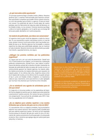 39News
-¿A qué mercados están apuntando?
-En principio queremos llegar a Estados Unidos y México. Nosotros
tenemos que ir a eventos internacionales para hacernos conocer.
Pero apuntando a empresas que pueden tomar nuestros servicios,
no a las más grandes que ya tienen su agencia. El tema es hacer-
nos conocer. Los publicistas de todo el mundo saben de nuestro
prestigio, pero los fabricantes de máquinas viales de Montana, en
los Estados Unidos, no nos conocen. Entonces tenemos que llegar
a ellos en el evento apropiado y con la gente que se encarga del
tema para poder abordarlos con nuestra propuesta.
-En materia de publicidad, ¿las ideas son universales?
-El argentino tiene la gran virtud de adaptarse a todos los merca-
dos. Es una característica nuestra, será porque somos un crisol de
razas, porque miramos mucho para afuera, pero hay pruebas aca-
badas de que es así. Muchas agencias han encargado a creativos
argentinos las ideas para publicidades globales, que se muestran
en todo el planeta. Nosotros tenemos que demostrarles que pode-
mos hacerlo, capacidad tenemos; eso seguro.
-¿Influyen los premios recibidos por los publicistas
argentinos?
-Sí, seguro que van a ser una carta de presentación. Desde hace
10 o 15 años existe el Gunn Report, una iniciativa de un destacado
publicista norteamericano, Donald Gunn, para relevar la perfor-
mance de distintos actores de la industria mundial. Analizando los
festivales de publicidad de todos los países del mundo se arma un
ranking donde aparecen las mejores agencias, las mejores redes,
los mejores anunciantes, los mejores directores y, por supuesto, los
mejores países. En los últimos diez años, Argentina estuvo entre
los 6 mejores del mundo y en los últimos tres ha ocupado siempre
el top 3, junto con Estados Unidos e Inglaterra. La importancia
radica en que, claramente, como país tenemos un valor agregado
que nos hace más atractivos que muchísimos otros mercados.
-¿Ya se estableció una agenda de actividades para el
año que viene?
-Sí, luego de un minucioso análisis con los especialistas de Expor-
tAr hemos elegido los eventos que son ideales para estar presentes
y promocionar nuestros servicios. De manera tal que ya tenemos
una programación muy puntual de actividades para 2012. Esta-
mos muy agradecidos con la Fundación.
-¿Es un objetivo para ustedes repatriar a las mentes
brillantes que se fueron del país con la crisis de 2001?
-Sí, naturalmente. No es un objetivo inmediato, hoy la prioridad es
exportar más nuestros servicios. Pero haremos todo lo posible para
que esos talentos argentinos vuelvan. De hecho ya han regresado
muchos porque la situación del país por suerte es otra y el creci-
miento de nuestra economía los ha entusiasmado y ha provocado
el retorno. Pero si tenemos que agregar algo de nuestra parte para
seducirlos, lo haremos.
Nacido hace 44 años, Santiago Olivera es un verdadero
“veterano” en la publicidad, ya que inició su carrera
en 1988. Se desempeñó en varias agencias, ocupando
todos los puestos posibles hasta que en 2009, con Pablo
Guillén y Juan Cruz, plasmó un proyecto propio en una
sociedad con la poderosa TBWA.
En cuanto a su formación académica, es egresado de la
Fundación de Altos Estudios en Ciencias Comerciales y
Máster en Comunicación Institucional por la Universidad
de Ciencias Empresariales y Sociales.
 