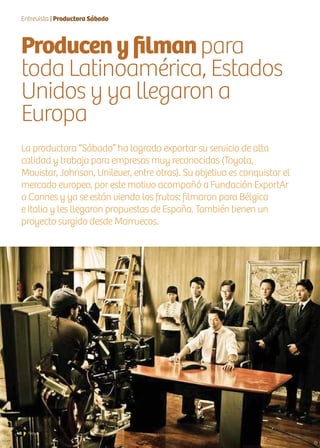 40 News
La productora “Sábado” ha logrado exportar su servicio de alta
calidad y trabaja para empresas muy reconocidas (Toyota,
Movistar, Johnson, Unilever, entre otras). Su objetivo es conquistar el
mercado europeo, por este motivo acompañó a Fundación ExportAr
a Cannes y ya se están viendo los frutos: filmaron para Bélgica
e Italia y les llegaron propuestas de España. También tienen un
proyecto surgido desde Marruecos.
Entrevista | Productora Sábado
Producenyfilmanpara
toda Latinoamérica, Estados
Unidos y ya llegaron a
Europa
 