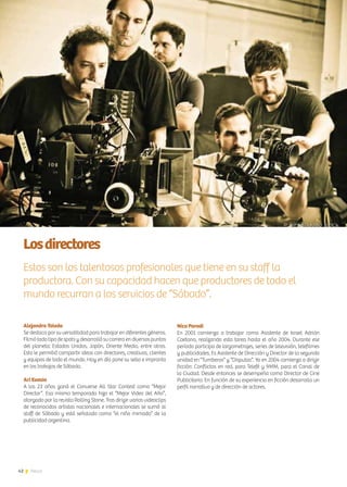 42 News
Losdirectores
Estos son los talentosos profesionales que tiene en su staff la
productora. Con su capacidad hacen que productores de todo el
mundo recurran a los servicios de “Sábado”.
Alejandro Toledo
Se destaca por su versatilidad para trabajar en diferentes géneros.
Filmó todo tipo de spots y desarrolló su carrera en diversos puntos
del planeta: Estados Unidos, Japón, Oriente Medio, entre otros.
Esto le permitió compartir ideas con directores, creativos, clientes
y equipos de todo el mundo. Hoy en día pone su sello e impronta
en los trabajos de Sábado.
Ari Evasio
A los 23 años ganó el Converse All Star Contest como “Mejor
Director”. Esa misma temporada hizo el “Mejor Video del Año”,
otorgado por la revista Rolling Stone. Tras dirigir varios videoclips
de reconocidos artistas nacionales e internacionales se sumó al
staff de Sábado y está señalado como “el niño mimado” de la
publicidad argentina.
Nico Parodi
En 2001 comienza a trabajar como Asistente de Israel Adrián
Caetano, realizando esta tarea hasta el año 2004. Durante ese
período participa de largometrajes, series de televisión, telefilmes
y publicidades. Es Asistente de Dirección y Director de la segunda
unidad en “Tumberos” y “Disputas”. Ya en 2004 comienza a dirigir
ficción: Conflictos en red, para Telefé y 9MM, para el Canal de
la Ciudad. Desde entonces se desempeña como Director de Cine
Publicitario. En función de su experiencia en ficción desarrolla un
perfil narrativo y de dirección de actores.
 