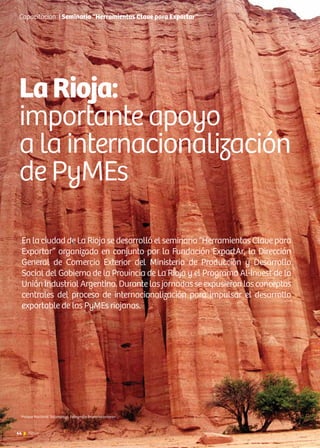44 News44 News
En la ciudad de La Rioja se desarrolló el seminario “Herramientas Clave para
Exportar” organizado en conjunto por la Fundación ExportAr, la Dirección
General de Comercio Exterior del Ministerio de Producción y Desarrollo
Social del Gobierno de la Provincia de La Rioja y el Programa Al-Invest de la
Unión Industrial Argentina. Durante las jornadas se expusieron los conceptos
centrales del proceso de internacionalización para impulsar el desarrollo
exportable de las PyMEs riojanas.
LaRioja:
importante apoyo
a la internacionalización
de PyMEs
Capacitación | Seminario “Herramientas Clave para Exportar”
Parque Nacional Talampaya. Fotografía Bruno Iaconianni
 