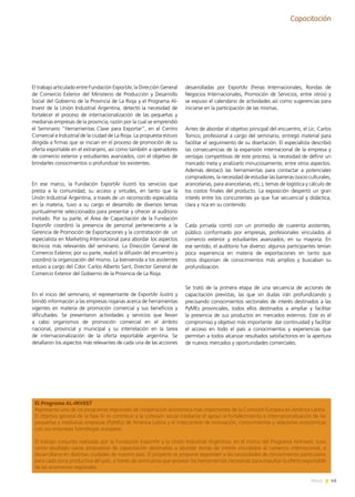 45News
Capacitación
El trabajo articulado entre Fundación ExportAr, la Dirección General
de Comercio Exterior del Ministerio de Producción y Desarrollo
Social del Gobierno de la Provincia de La Rioja y el Programa Al-
Invest de la Unión Industrial Argentina, detectó la necesidad de
fortalecer el proceso de internacionalización de las pequeñas y
medianas empresas de la provincia, razón por la cual se emprendió
el Seminario “Herramientas Clave para Exportar”, en el Centro
Comercial e Industrial de la ciudad de La Rioja. La propuesta estuvo
dirigida a firmas que se inician en el proceso de promoción de su
oferta exportable en el extranjero, así como también a operadores
de comercio exterior y estudiantes avanzados, con el objetivo de
brindarles conocimientos o profundizar los existentes.
En ese marco, la Fundación ExportAr ilustró los servicios que
presta a la comunidad, su acceso y virtudes, en tanto que la
Unión Industrial Argentina, a través de un reconocido especialista
en la materia, tuvo a su cargo el desarrollo de diversos temas
puntualmente seleccionados para presentar y ofrecer al auditorio
invitado. Por su parte, el Área de Capacitación de la Fundación
ExportAr coordinó la presencia de personal perteneciente a la
Gerencia de Promoción de Exportaciones y la contratación de  un
especialista en Marketing Internacional para abordar los aspectos
técnicos más relevantes del seminario. La Dirección General de
Comercio Exterior, por su parte, realizó la difusión del encuentro y
coordinó la organización del mismo. La bienvenida a los asistentes
estuvo a cargo del Cdor. Carlos Alberto Sant, Director General de
Comercio Exterior del Gobierno de la Provincia de La Rioja.
En el inicio del seminario, el representante de ExportAr ilustró y
brindó información a las empresas riojanas acerca de herramientas
vigentes en materia de promoción comercial y sus beneficios y
dificultades. Se presentaron actividades y servicios que llevan
a cabo organismos de promoción comercial en el ámbito
nacional, provincial y municipal y su interrelación en la tarea
de internacionalización de la oferta exportable argentina. Se
detallaron los aspectos más relevantes de cada una de las acciones
desarrolladas por ExportAr (Ferias Internacionales, Rondas de
Negocios Internacionales, Promoción de Servicios, entre otros) y
se expuso el calendario de actividades así como sugerencias para
iniciarse en la participación de las mismas.
Antes de abordar el objetivo principal del encuentro, el Lic. Carlos
Torrico, profesional a cargo del seminario, entregó material para
facilitar el seguimiento de su disertación. El especialista describió
las consecuencias de la expansión internacional de la empresa y
ventajas competitivas de este proceso, la necesidad de definir un
mercado meta y analizarlo minuciosamente, entre otros aspectos.
Además destacó las herramientas para contactar a potenciales
compradores, la necesidad de estudiar las barreras (socio culturales,
arancelarias, para arancelarias, etc.), temas de logística y cálculo de
los costos finales del producto. La exposición despertó un gran
interés entre los concurrentes ya que fue secuencial y didáctica,
clara y rica en su contenido.
Cada jornada contó con un promedio de cuarenta asistentes,
público conformado por empresas, profesionales vinculados al
comercio exterior y estudiantes avanzados, en su mayoría. En
ese sentido, el auditorio fue diverso: algunos participantes tenían
poca experiencia en materia de exportaciones en tanto que
otros disponían de conocimientos más amplios y buscaban su
profundización.
Se trató de la primera etapa de una secuencia de acciones de
capacitación previstas, las que sin dudas irán profundizando y
precisando conocimientos sectoriales de interés destinados a las
PyMEs provinciales, todos ellos destinados a ampliar y facilitar
la presencia de sus productos en mercados externos. Este es el
compromiso y objetivo más importante: dar continuidad y facilitar
el acceso en todo el país a conocimientos y experiencias que
permitan a todos alcanzar resultados satisfactorios en la apertura
de nuevos mercados y oportunidades comerciales.
El Programa AL-INVEST
Representa uno de los programas regionales de cooperación económica más importantes de la Comisión Europea en América Latina.
El objetivo general de la fase IV es contribuir a la cohesión social mediante el apoyo al fortalecimiento e internacionalización de las
pequeñas y medianas empresas (PyMEs) de América Latina y el intercambio de innovación, conocimientos y relaciones económicas
con sus empresas homólogas europeas.
El trabajo conjunto realizado por la Fundación ExportAr y la Unión Industrial Argentina, en el marco del Programa Al-Invest, tuvo
como resultado varias propuestas de capacitación destinadas a abordar temas de interés vinculados al comercio internacional, a
desarrollarse en distintas ciudades de nuestro país. El proyecto se propone responder a las necesidades de conocimiento particulares
para cada zona productiva del país, a través de seminarios que provean las herramientas necesarias para impulsar la oferta exportable
de las economías regionales.
 