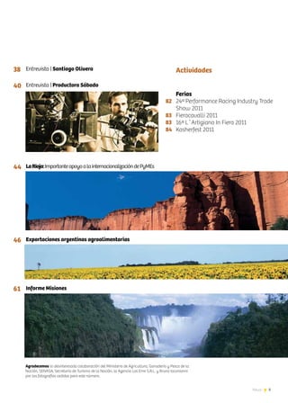 3News
Entrevista | Santiago Olivera
Entrevista | Productora Sábado
LaRioja:ImportanteapoyoalainternacionalizacióndePyMEs
Exportaciones argentinas agroalimentarias
Informe Misiones
82	
83
83
84
Actividades38
40
44
46
61
Ferias
24ª Performance Racing Industry Trade
Show 2011
Fieracavalli 2011
16ª L´Artigiano In Fiera 2011
Kosherfest 2011
Agradecemos la desinteresada colaboración del Ministerio de Agricultura, Ganadería y Pesca de la
Nación, SENASA, Secretaría de Turismo de la Nación, la Agencia Las Eme S.R.L. y Bruno Iaconianni
por las fotografías cedidas para este número.
 