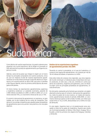 48 News
Como destino de nuestras exportaciones, los países sudamericanos
presentan una crucial importancia. Allí se dirigen en promedio un
20% del total de los productos agroalimentarios que Argentina ex-
porta al mundo.
Además, varios de los países que integran la región son al mismo
tiempo los principales compradores de nuestros productos, tal es
así, que con respecto al total de nuestras exportaciones agroali-
mentarias al mundo, Brasil constituye el segundo destino en impor-
tancia y en la quinta posición se ubica Chile, que junto a Colombia
y Perú figuran además, entre los primeros veinte destinos de enver-
gadura del planeta.
Al mismo tiempo, las exportaciones agroalimentarias argentinas
a Sudamérica evidencian un sostenido incremento, pasando de
3.368 millones de dólares en 2006 a 6.369 en 2009, con un au-
mento total del 73% y un crecimiento interanual de casi un 15%.
El comercio internacional de agroalimentos se caracteriza, en gran
medida, por la alta incidencia de los costos de transportes. Esto
deriva en una ventaja competitiva para aquellos países proveedores
de agroalimentos que se encuentren más próximos a los mercados
objetivos.
Destino de las exportaciones argentinas
de agroalimentos período: Año 2009.
Teniendo en cuenta lo precedente, en el caso de Sudamérica, el
comercio intra regional de agroalimentos, con compras por más de
18 mil millones de dólares, se aproxima a un 40%.
Estos altos índices de compras intra regionales, que otras regiones
del mundo constituyen un obstáculo para el desembarco de nues-
tro productos, en este caso, y más aún, teniendo en cuenta que
dentro de Sudamérica, Argentina principalmente, junto con Brasil,
se erigen como los principales proveedores de agroalimentos, re-
sulta beneficioso.
Por otra parte, analizando ya los factores que convierten a la región
altamente atractiva para el comercio internacional de agroalimen-
tos, todos los países de la zona tuvieron, en materia de importa-
ciones agroalimentarias durante el período 2006-2009, un creci-
miento interanual superior al de la media mundial, con índices que
oscilan entre un 15 y un 25%, destacándose con un 30% en el caso
de Venezuela.
En esta región, Argentina tiene un rol predominante como pro-
veedor al resto de los países de Sudamérica. Nuestro país resulta
ser el principal proveedor en Bolivia, Chile, Brasil, Uruguay, Perú y
Ecuador, y entre los primeros tres respecto de Paraguay, Colombia  
y Venezuela.
Sudamérica
 