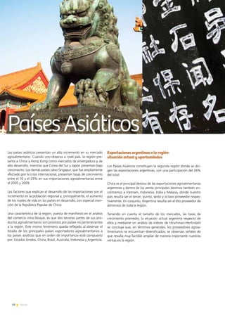 50 News
Los países asiáticos presentan un alto incremento en su mercado
agroalimentario. Cuando uno observa a nivel país, la región pre-
senta a China y Hong Kong como mercados de envergadura y de
alto desarrollo, mientras que Corea del Sur y Japón presentan bajo
crecimiento. Los demás países salvo Singapur, que fue ampliamente
afectado por la crisis internacional, presentan tasas de crecimiento
entre el 10 y el 25% en sus importaciones agroalimentarias entre
el 2005 y 2009.
Los factores que explican el desarrollo de las importaciones son el
incremento en la población regional y, principalmente, el aumento
de los niveles de vida en los países en desarrollo, con especial men-
ción de la República Popular de China.
Una característica de la región, puesta de manifiesto en el análisis
del comercio intra bloque, es que dos terceras partes de sus pro-
ductos agroalimentarios son provistos por países no pertenecientes
a la región. Este mismo fenómeno queda reflejado al observar el
listado de los principales países exportadores agroalimentarios a
los países asiáticos que en orden de importancia está compuesto
por: Estados Unidos, China, Brasil, Australia, Indonesia y Argentina.
Exportaciones argentinas a la región:
situación actual y oportunidades
Los Países Asiáticos constituyen la segunda región donde se diri-
gen las exportaciones argentinas, con una participación del 26%
del total.
China es el principal destino de las exportaciones agroalimentarias
argentinas y dentro de los veinte principales destinos también en-
contramos a Vietnam, Indonesia, India y Malasia, donde nuestro
país resulta ser el tercer, quinto, sexto y octavo proveedor respec-
tivamente. En conjunto, Argentina resulta ser el 6to proveedor de
alimentos de toda la región.
Teniendo en cuenta el tamaño de los mercados, las tasas de
crecimiento promedio, la situación actual argentina respecto de
ellos y mediante un análisis de índices de Hirschman-Herfindahl
se concluye que, en términos generales, los proveedores agroa-
limentarios se encuentran diversificados, se observan señales de
que resulta muy factible ampliar de manera importante nuestras
ventas en la región.
PaísesAsiáticos
 