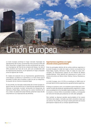52 News
UniónEuropea
La Unión Europea constituye el mayor mercado importador de
agroalimentos del mundo, concentrando cifras cercanas al 45% del
total. Ahora bien, la región tiene una alta concentración de comer-
cio intrarregional; del total de las compras del bloque, tan sólo el
30% provienen por fuera de la UE, pero aún considerando sólo
las importaciones extrazona, la UE representa el mayor comprador
entre las regiones del mundo.
En materia de evolución de sus importaciones agroalimentarias,
como bloque, se observa un crecimiento a un ritmo menor que el
promedio mundial, pero al analizar a cada uno de sus integrantes,
la situación de los mismos es bastante dispar.
En ese sentido, los mercados tradicionales de la Unión Europea re-
gistran tasas de crecimiento de sus importaciones agroalimentarios
inferiores al promedio mundial, remarcando las excepciones de
Alemania y Países Bajos, mientras que los nuevos miembros de la
UE, es decir, los países de Europa Oriental, presentan tasas de alto
crecimiento en sus importaciones de alimentos.
Exportaciones argentinas a la región:
situación actual y oportunidades
Entre los principales destinos de las ventas externas argentinas a
la Unión Europea, en orden de mayor a menor se encuentran los
Países Bajos, España, Alemania e Italia. En todos los casos men-
cionados, las importaciones superan los mil millones de dólares
estadounidenses. Otros destinos de importancia en cuanto a los
montos de ventas son Reino Unido, Polonia, Francia, Dinamarca y
Bélgica.
La Unión Europea, con el 31,5% se constituyó en 2009 como el
principal destino de las exportaciones agroalimentarias argentinas.
El bloque se presenta como una excelente oportunidad para incre-
mentar la venta de productos agroalimentarios argentinos a través
de la consolidación en los mercados tradicionales y de un crecimien-
to cercano o incluso inferior al promedio mundial y a la búsqueda
de nichos de mercado para productos con alto valor agregado.
Pero también se observan grandes oportunidades en los nuevos
miembros de la región, mercados que están creciendo a tasas que
van entre el 10 y el 20% y en los que nuestro país tiene aún escasa
participación respecto de sus compras agroalimentarias.
 