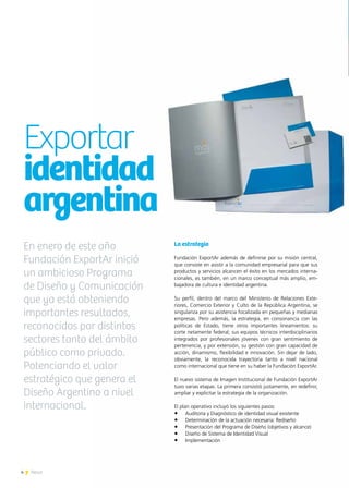4 News4 News
La estrategia
Fundación ExportAr además de definirse por su misión central,
que consiste en asistir a la comunidad empresarial para que sus
productos y servicios alcancen el éxito en los mercados interna-
cionales, es también, en un marco conceptual más amplio, em-
bajadora de cultura e identidad argentina.
Su perfil, dentro del marco del Ministerio de Relaciones Exte-
riores, Comercio Exterior y Culto de la República Argentina, se
singulariza por su asistencia focalizada en pequeñas y medianas
empresas. Pero además, la estrategia, en consonancia con las
políticas de Estado, tiene otros importantes lineamientos: su
corte netamente federal; sus equipos técnicos interdisciplinarios
integrados por profesionales jóvenes con gran sentimiento de
pertenencia, y por extensión, su gestión con gran capacidad de
acción, dinamismo, flexibilidad e innovación. Sin dejar de lado,
obviamente, la reconocida trayectoria tanto a nivel nacional
como internacional que tiene en su haber la Fundación ExportAr.
El nuevo sistema de Imagen Institucional de Fundación ExportAr
tuvo varias etapas. La primera consistió justamente, en redefinir,
ampliar y explicitar la estrategia de la organización.
El plan operativo incluyó los siguientes pasos:
•	 Auditoría y Diagnóstico de identidad visual existente
•	 Determinación de la actuación necesaria: Rediseño
•	 Presentación del Programa de Diseño (objetivos y alcance)
•	 Diseño de Sistema de Identidad Visual
•	 Implementación
Exportar
identidad
argentina
En enero de este año
Fundación ExportAr inició
un ambicioso Programa
de Diseño y Comunicación
que ya está obteniendo
importantes resultados,
reconocidos por distintos
sectores tanto del ámbito
público como privado.
Potenciando el valor
estratégico que genera el
Diseño Argentino a nivel
internacional.
 