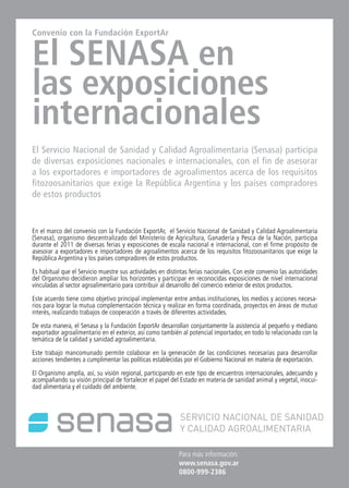 60 News60 NewsNews News 60
Para más información:
www.senasa.gov.ar
0800-999-2386
Convenio con la Fundación ExportAr
El SENASA en
las exposiciones
internacionales
El Servicio Nacional de Sanidad y Calidad Agroalimentaria (Senasa) participa
de diversas exposiciones nacionales e internacionales, con el fin de asesorar
a los exportadores e importadores de agroalimentos acerca de los requisitos
fitozoosanitarios que exige la República Argentina y los países compradores
de estos productos
En el marco del convenio con la Fundación ExportAr, el Servicio Nacional de Sanidad y Calidad Agroalimentaria
(Senasa), organismo descentralizado del Ministerio de Agricultura, Ganadería y Pesca de la Nación, participa
durante el 2011 de diversas ferias y exposiciones de escala nacional e internacional, con el firme propósito de
asesorar a exportadores e importadores de agroalimentos acerca de los requisitos fitozoosanitarios que exige la
República Argentina y los países compradores de estos productos.
Es habitual que el Servicio muestre sus actividades en distintas ferias nacionales. Con este convenio las autoridades
del Organismo decidieron ampliar los horizontes y participar en reconocidas exposiciones de nivel internacional
vinculadas al sector agroalimentario para contribuir al desarrollo del comercio exterior de estos productos.
Este acuerdo tiene como objetivo principal implementar entre ambas instituciones, los medios y acciones necesa-
rios para lograr la mutua complementación técnica y realizar en forma coordinada, proyectos en áreas de mutuo
interés, realizando trabajos de cooperación a través de diferentes actividades.
De esta manera, el Senasa y la Fundación ExportAr desarrollan conjuntamente la asistencia al pequeño y mediano
exportador agroalimentario en el exterior, así como también al potencial importador, en todo lo relacionado con la
temática de la calidad y sanidad agroalimentaria.
Este trabajo mancomunado permite colaborar en la generación de las condiciones necesarias para desarrollar
acciones tendientes a cumplimentar las políticas establecidas por el Gobierno Nacional en materia de exportación.
El Organismo amplía, así, su visión regional, participando en este tipo de encuentros internacionales, adecuando y
acompañando su visión principal de fortalecer el papel del Estado en materia de sanidad animal y vegetal, inocui-
dad alimentaria y el cuidado del ambiente.
 